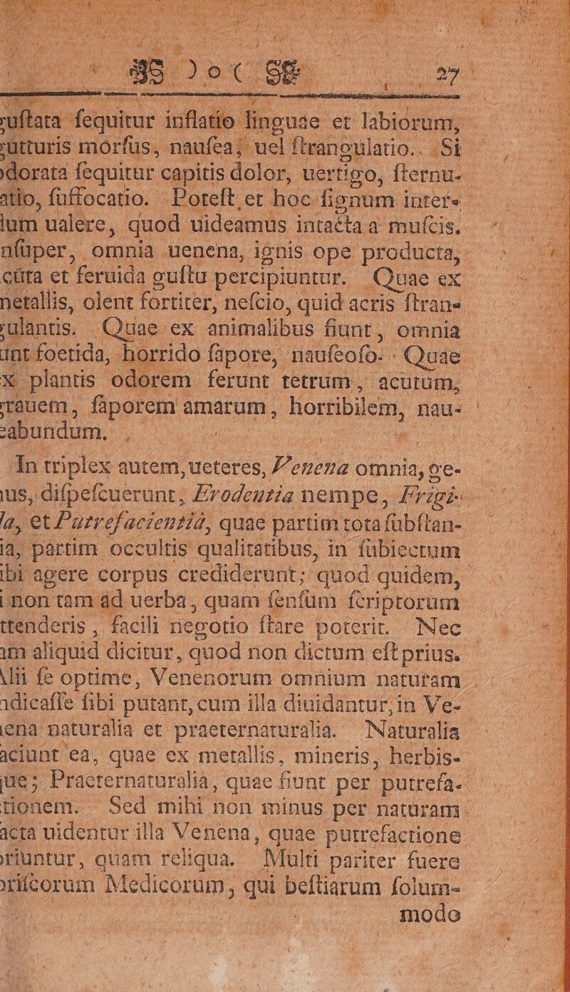 guae et r labiditun | A , füffocatio. - Boreft, et hoc. dignu üfüper, omnia uenena, ignis ope producta, - cüra et feruida guftu. percipiuntur. - Quae [ us uae ex animalibus fiunt. , omnia | int foerida, h ido fapore,. naufeofo. - Que 7t Ee X plantis odorem ferunt tetrum, acutum, 'abundum, * E ito ; 1 or. j € in triplex qutem, ueteres, Z^ eneua 2 omnia, o oe. ttenderis, facili negotio ftare poterit. Nec