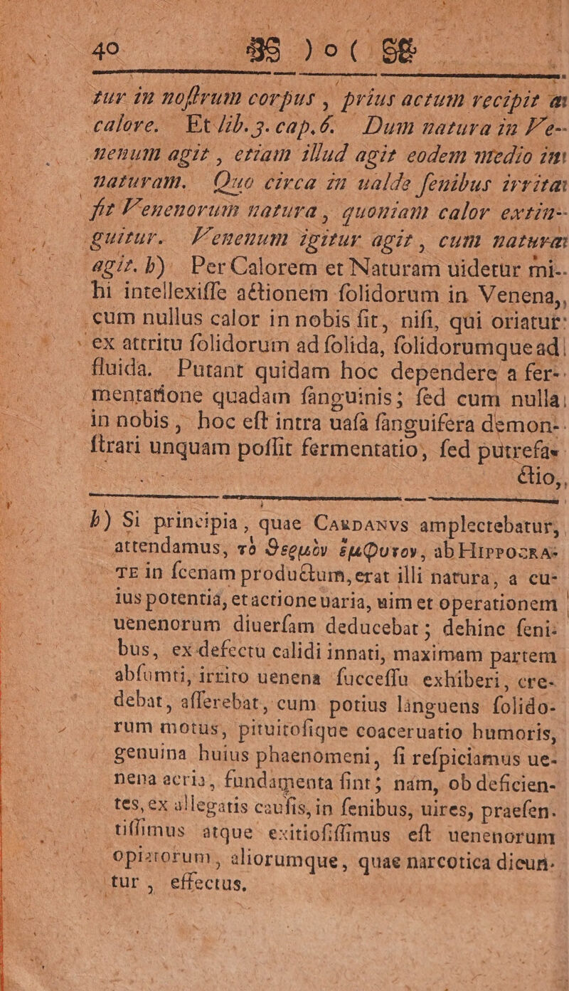 X la / T ^t 4 4 DUAE Spe SITE x HE E MEUS. i DE Mem oS AS * alere, Et Jib. 3.cap.é. — Dum matura za Fe- enum agit , etiam illud agi? eodem mredio im naturam. Quo circa iu ualde feuibus irrita ft F'euenorum natura , quoniam calor extin- i o5 gir. b). Per Calorem et Naturam uidetür mi-. 2 hi intellexiffe actionem folidorum in Venena,, .cum nullus calor in nobis fit, nifi, qui oriatut: €x attritu folidorum ad folida, folidorumque ad | fluida. Putant quidam hoc dependere a fer-: menratione quadam fànguinis; fed cum nulla in nobis ,' hoc eft intra uafa fanguifera demon-- ftrari unquam poffit fermentatio, fed putrefa« Doug élio,, E a. » ies | | b) Si principia, quae Caupaxvs amplectebatur, | - attendamus, vo Oseuév Quo, ab HipeozkA-  TE in fcenam produ&amp;um, erat illi natura, a cu- ius potentia, etactioneuaria, uim et operationem | uenenorum diuerfam deducebat; dehinc feni: bus, ex defectu calidi innati, maximam partem. abfumt, irriro uenena fucceffu. exhiberi, cre- debat, afferebat, cum. potius lànguens folido- 4 ,rum motus, pituitofique coaceruatio humoris, ^. genuina huius phaenomeni, fi refpiciamus ue- Dena ecri», fundamenta fint; nám, ob deficien- . tes, ex allegatis caufis, in fenibus, uires, praefen. tifimus atque exitiofiffmus eft uenenorun opiziorum, aliorumque, quae narcotica dicun: .tur, effectus, 4