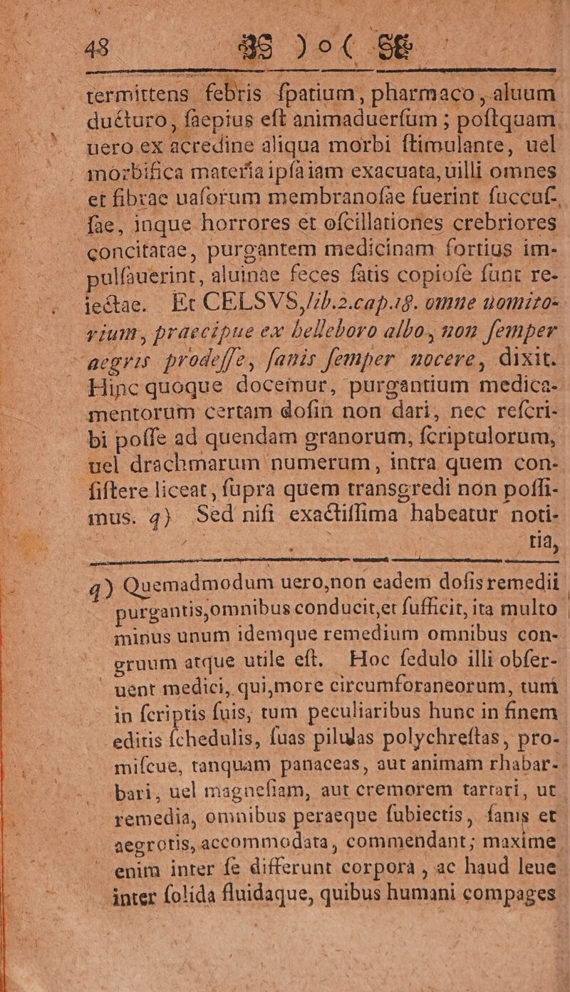  ov Len. ! - ' e ^ € ux I: i termittens. febris fpatium, pharmaco ,aluam duéturo, faepius eft animaduerfüm ; poftquam. uero ex acredine aliqua morbi ftimulante, uel moózbifica materíaipíaiam exacuata, uilli omnes concitatae, purgantem medicinam fortius im- ulfàuerint, aluinae feces fatis copiofe funt re- vium, praecipue ex belleboro albo. non femper Hinc quoque docemur, purgantium medica- bi poffe ad quendam granorum, fcriptulorum, mus. 4) Sed nifi exactiffima habeatur noti- x ju De AUS ! - tí, f , : d 4) Quemadmodum uero,non eadem dofisremedii | ^ purgantis,omnibus conducit,et fufficit, ita multo minus unum idemque remedium omnibus con- gruum atque utile eft. Hoc fedulo illi obfer- uent medici, quimore circeumforaneorum, turi in fcriptis fuis, tum peculiaribus hunc in finem editis Íchedulis, fuas pilulas polychreftas, pro- mifcue, tanquam panaceas, aut animam rhabar- bari, uel magnefiam, aut cremorem tartori, ut remedia, omnibus peraeque fubiectis , fanis et. aegrotis, accommodata, commendant; maxime enim inter fe differunt corporà , ac haud leue ànter folida fluidaque, quibus humani compages