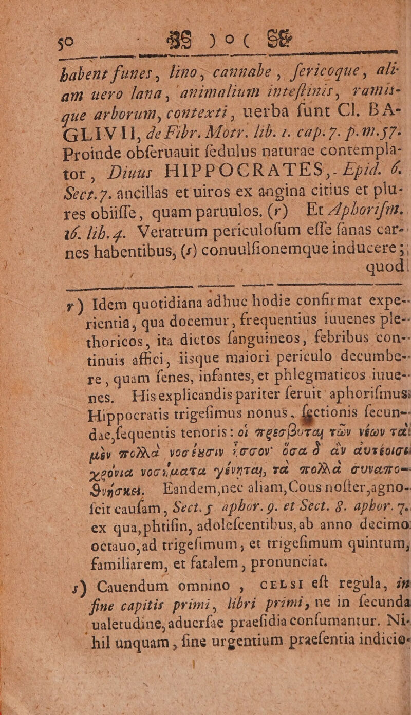 E L E ^ , DI RU mpamdmenccemelibiiiniol — ET am uero lana, animalium imteflimir, ramm- tor, Diuus HIPPOCRATES,. £pid. 6. res obiiffe, quam paruulos. (r) Et/pberzfur.. 16. lib.2. Neratrum periculofum effe fanas care d A ze 3 ue uu d quod timen, VIR LP NP ie cad. 7) Idem quotidiana adhuc hodie confirmat expe-- . gienria, qua docemur , frequentius iuuenes ple-- thoricos, ita dictos fanguineos, febribus con-- tinuis affici, iisque maiori periculo decumbe-- re , quam fenes, infantes, er phlegmaticos iuue-- mes. Hisexplicandis pariter feruit aphorifmusi : Hippocratis igefimus nonus, ctionis fecun-- dae, fequentis tenoris: ei gez Dura vv véov dt! . páv qo)d vocfgciw (ccOY Occ Ó dV auséogt vy govia Vogue ta. yEvnTO, r&amp; 70)^à GUvaTO- Qvjcue, | Eandem;nec aliam, Cous nofter,agno- Ícit caufam, Sect. g. Apbor. g. et Sect. 9. apbor. 7. ex qua,phtifin, adolefcentibus, ab anno decimo: octauo, ad trigefimum, et trigefimum quintum, familiarem, et fatalem , pronunciat. ;) Cauendum omnino , CELSI eft regula, im ine capitis. primi, libri primi, ne in fecunda ; ualetudine, adueríae praefidia confumantur. Ni- «hil unquam , fine urgentium praefentia indicio