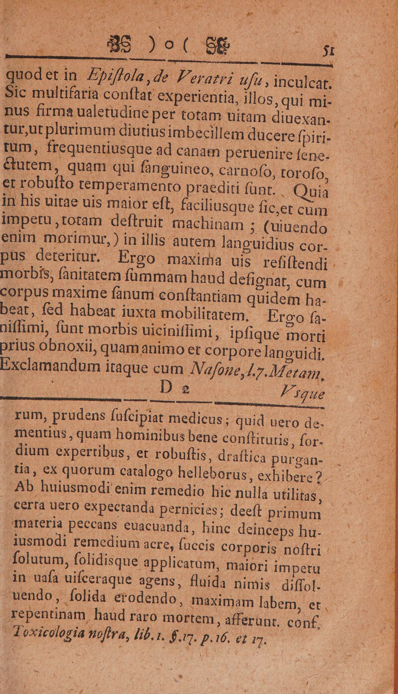 Sic multifaria conftat experientia, illos, qui mi-.- nus firma ualetudine per totam uitam diuexan- - tur,ut plurimum diutius imbecil lem ducere fpiri-- morbis, fanitatem fümmam hand defignat, cum: corpus maxime fanum conftantiam quidem ha- beat, fed habeat iuxta mobilitatem. Ergofa. : niffimi, fünt morbis uiciniffimi, ipfique mort prius obnoxii, quam animo et corporelanouidi, - Exclamandum itaque cum JVafoue, L7. Metam, ES B6 c/u , rum, prudens ufcipiat medicus; quid uero de. mentius , quam hominibus bene conftitutis , for- . dium expertibus, er robuftis, draítica purgan- | tia, ex quorum caralogo helleborus, exhibere 2 - Ab huiusmodi enim remedio hic nulla utilitas, | certa uero expectanda pernicies; deeft primum Tnateria peccans euacuanda, hinc deinceps hu- jusmodi remedium acre, füccis corporis noflri | Íolutum, folidisque: applicatum, maiori impetu in uafa uifceraque agens, fluida nimis diffol. - uendo , folida erodendo, maximam labem, et PE repentinam haud raro mortem, afferunt. conf. | d oxicologia noflra, lib. 1. $.17. p.06. ay | S