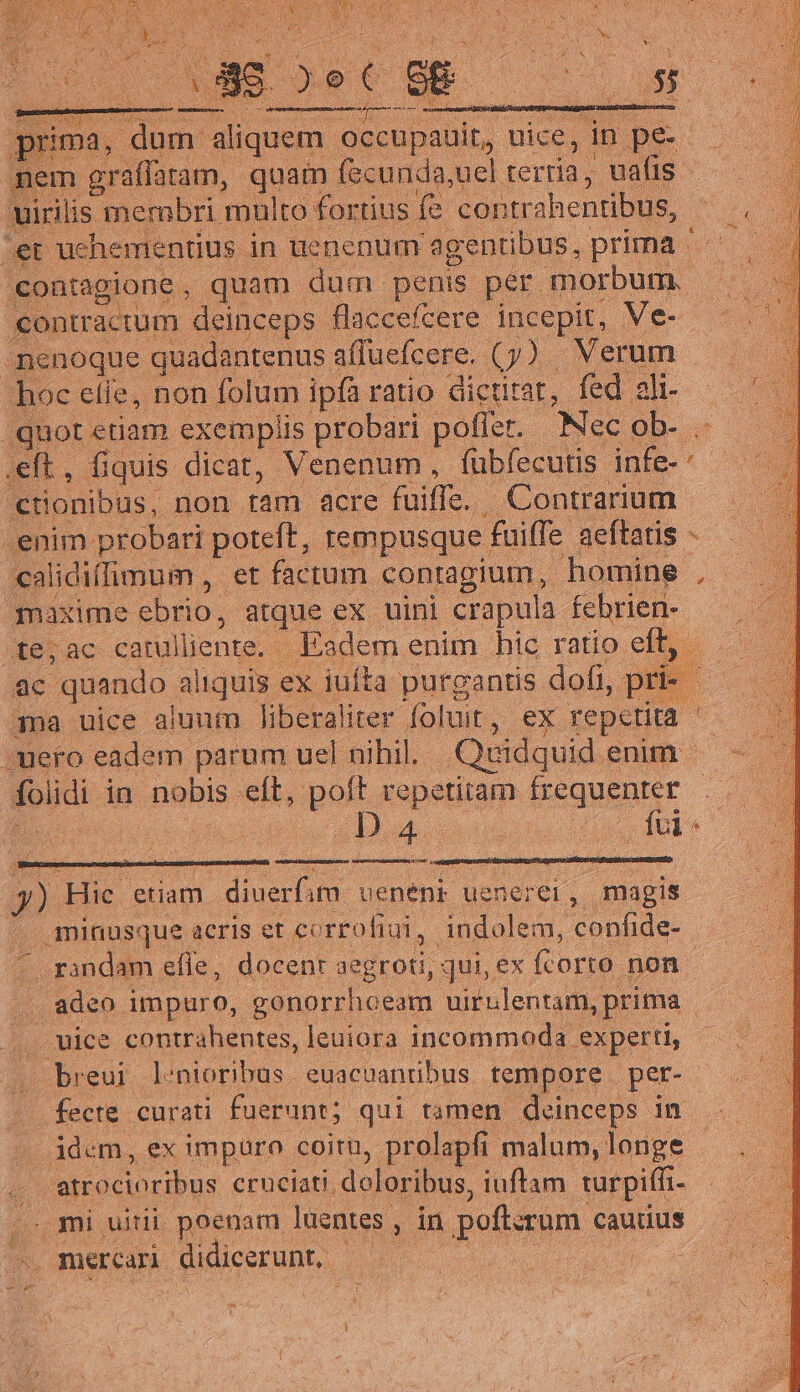 nem graffatam, quam fecunda,uel terria, vafis - rilis membri multo fortius fe contra ahentibus, | ;et uchementius in uenenum agentibus, prima contagione, quam dum penis per. morbum. M contractum deinceps flaccefcere incepit, Mee 01 -menoque quadantenus. affuefcere. (y). Verum | hoc efle, non folum ipfa ratio dictitat, fed ali- - quot etiam exemplis probari poffer. Nec. ob- jet .eft, fic iquis dicat, Venenum, fubfecutis jnfe* - cionibus, non. ram acre fuiffe. | . Contrarium .enim probari poteft, tempusque : fuiffe aeftatis. calidiífimum , et factum contagium, homine , gqnaxime ebrio, atque ex uini crapula febrien- Aera carulliente.- - Eadem enim hic ratio eft, : ac quando aliquis ex iufta purgantis dofi, pr ama uice aiunm liberaliter foluit , ex repetita Aero eadem parum uel nihil. Quidquid enim foi idi- in nobis eft. poft repetitam frequenter ! íi DA uu du M. n (rd etiam | diuerfim uenenk uenerei, magis ^. minusque acris et corrofiui, indolem, confide- randam efle, docenr MeDEOU, qui, ex (corto. non Ua adeo. impuro, gonorrhoeam uirulentam, prima | .. uice contrahentes, leuiora incommoda. experti, (breui ]:nioribus . euacuantbus. tempore. per- - .fecte curati fuerunt; qui tamen deinceps in . ádem, ex impuro coitu, prolapfi malum, longe - r atrocioribus cruciati. doloribus, iuftam. turpiffi- js ; mi uitii poenam luentes. P in poftsrum cautius c. mercari didicerunt, - d bi e o. X. Rx