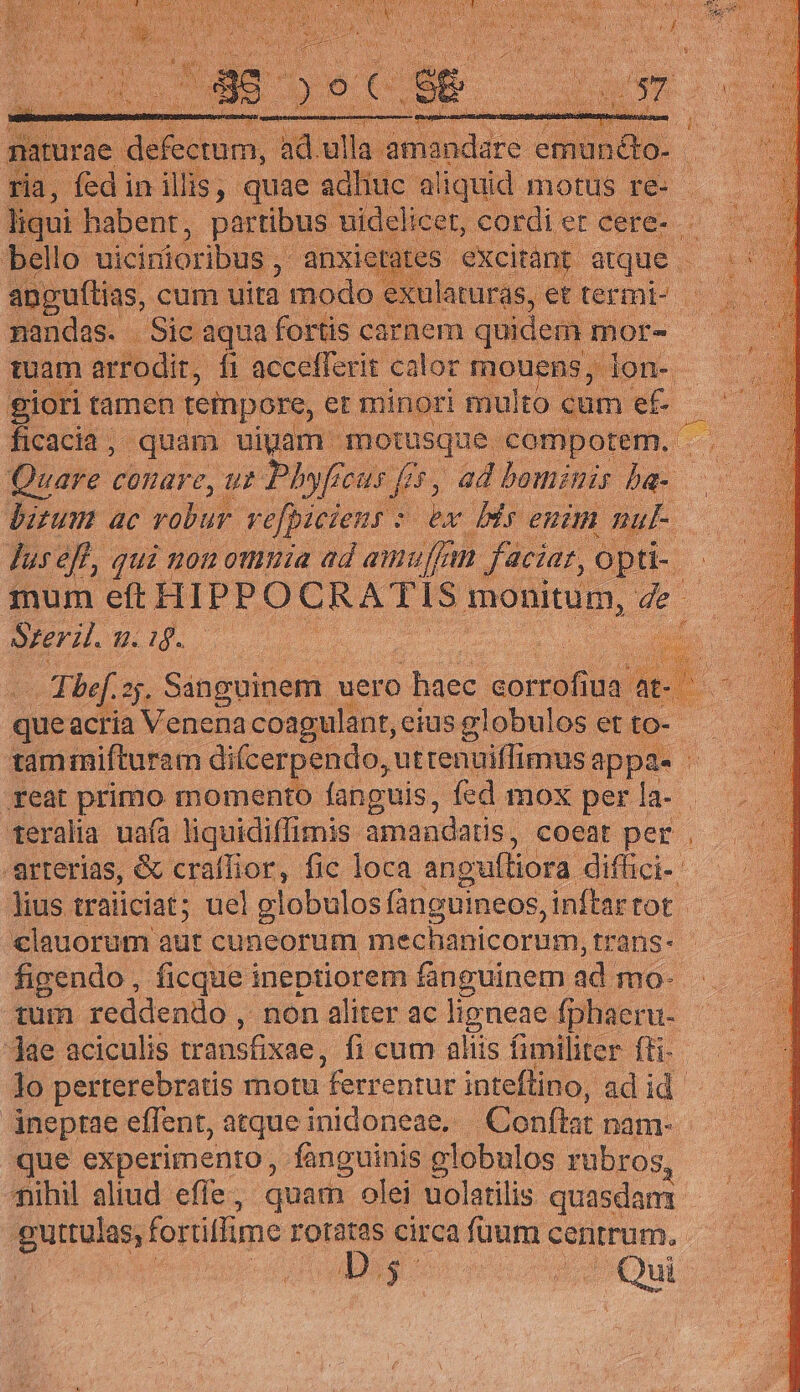 ais fedi in qu quie ipii a iem dios re: d liqui habent, partibus. uidelicet, cordi er cere-.- bello. uicirüioribus ,' anxie ; excitànt. atque anguftias, cum uita modo « : nandas. Sic aqua fortis carnem. quidem mor- tuam arrodit, fi accefferit calor mouens, lon- - giori tamen tempore, er minori multo cam jn d dIusefl, qui non omuia ad amu, fan faciar, opti- mum eft HIPPOCRATIS monitum, . de Sreril. 7. 1. ; d bef. sj. Sinipotdes. uero duse joi ua at- - queacria Venenacoagulant,ciusglobulos et to- taminifturam difcerpendo, uttenuiffimusappas | feat primo momento fanguis, fed mox per la- . teralia uafà liquidiffimis: amandatis , coeat per . arterias, &amp; craffior,. fic loca angultiora diffici-: lius traiiciat; uel globulos (ànguineos, inftar tot * €lauorum aur cuneorum mechanicorum, trans- figendo , ficque ineptiorem fanguinem ad mo- Tum reddendo ,. non aliter ac ligneae fphaeru- ae aciculis transfixae, fi cum aliis fimiliter fti-— 1o perterebratis motu ferrentur inteflino, adid jneptae effent, atque inidoneae,. Conftat. nam- que experimento, fanguinis globulos rubros fihil aliud efle, quam olei uolatilis quasdam gutulas, forüffime rotatas circa fuum centrum. ag e esc Oui