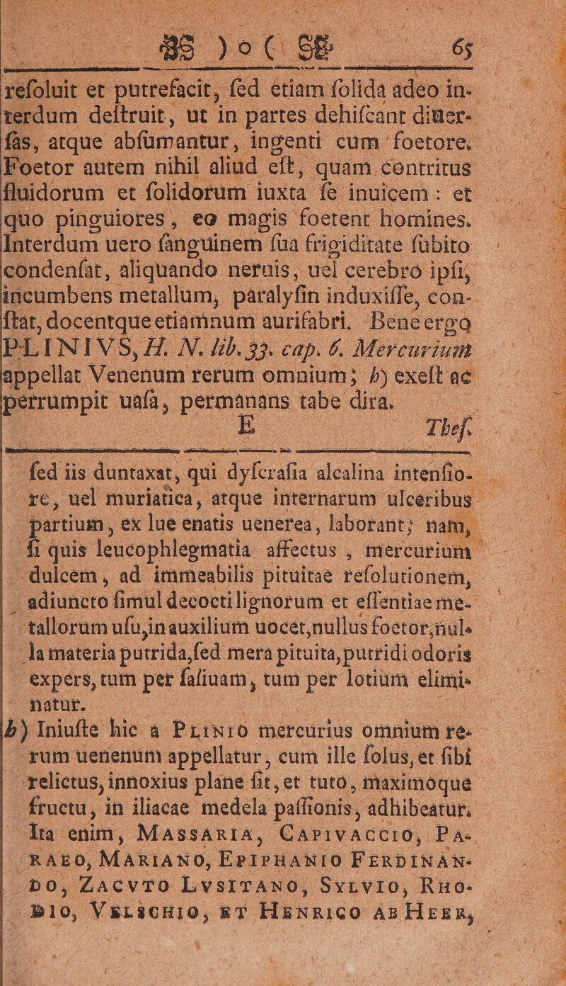 terdum deitruit, ut in partes dehifcanrtdiuer- — .—— fàs, atque abfümantur , ingeni cum foetore .—. | Foetor autem nihil aliad ett, quam contritus ^ —— fluidorum et folidorum juxta Te inuem.; eb o quo pinguiores, eg magis foetent homines. ^ —— Interdum uero fanguinem fua frigiditate fübito ;.—— condenfat, aliquando neruis ,. -uel cerebro ipf — incumbens metallum, paralyfin induxiffe, con-. ftat, docentque etiamnum aurifabri. Bene ergo in PLINIVS, H. N. lib. 33. cap. 6. Mercurium ^ appellat Venenum rerum omnium; A)exeftae ^ ^ — Borunpit uafa, iu tabe. dira. A Thef. : : fed i iis TESTEN qui dyfcrafia dedinà imenflo. re, uel muriatica, atque internarum ulceribus - partium, ex lue enatis uenerea, laborant; nam, . r | fi quis leucophlegmatia affectus , mercurium ^-^ dulcem , ad immeabilis pituitae refolutionem, 508 adiuncto fi mul decoctilignorum etéflantiaemgs — 5 -tallorum ufu,inauxilium uocet,nullusfoetor,nul. | — lamateria putrida, fed mera pituita, putridi odori is expers, tum per faliuam , tum per lotium eimi | | natur. | m. b) Iniufle hic à PLiN10 mercurius omnumre ^ rum uenenum appellatur , cum ille folus, et fibi - | relictus, innoxius plane fit, et tuto, puximóque . ; fructu, in iliacae medela paflionis, adliibeatur, lia enim, MassAn1A, CAVI VADER, P A-. /RAEO, MARIANO, EPIPHANIO FERDINAN- ud m0, ZacvTO LvsITANO, Svivro, RHO- | — — . B10, Vstienio, ET HENRICO ÀB Htikk so 1