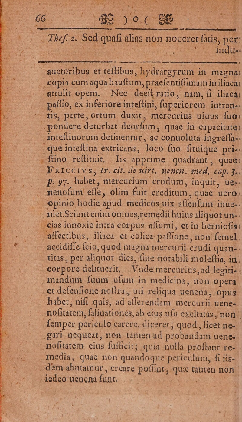 (WE ^oc QE DM EB iT vt ib. 2i Sed quafi: dum non noceret. NI per: : TN E UA indue. : - mnt ati mme crim auctoribus et teftibus, hydrargyrum in magna: copia cumaqua hauftum, praefentiffimam in iliacai OUT: opem. Nec deeílratio, nam, fi iliacái paffio, Io, ex inferiore inteflini, ; fupeciorem intran-- — tis, parte, ortum duxir, mercarius uiuus fuo: .. pendere deturbat deorfum, quae in capacitate: anteftinorum detinentur , ac  Qantibluta ingrefla-. que inteflina extricans, Ton fuo fituique pri-. »1ino reftituit. — Iis apprime quadrant, quae: FRICCIVS, fr. cit. de uirt, uenen. med, cap. 3. |: 97- habet, mercurium crudum, inquir, ue-. menofum. a olim fuit creditum, quae uero: duis hodie apud medicos uix affepfum inue-. . iet. Sciuntenim omnes,remedii huius aliquot un-. - cias innoxie intra corpus affumi, et in herniofis: affectibus, iliaca et colica paflione, non femel. accidifie cio, quod magna mereurii cradi quan-- .. titàs, per aliquor dies, fine norabili moleftia, in. . Corpore delituerit. | Vnde mercurius, ad legiti: mandum fuum ufum in pun non opera et defenfione noflra, uti rel iqua uenena, opus babet, nifi quis, ad dlesencddi SOIN uene- nofitatem, faliuationés, ab eius ufu excitatàs, non femper periculo carere, diceret; quod; licet ne- gari neqüeat, non tamen ad ueni dac uene. mofitatem: eius fufficit; quia nulla proftant re- media, quae non quandoque periculum, fi iis-.- . dem abutamur, creare poffint, qu tamen non / iedeo uenena funt. |