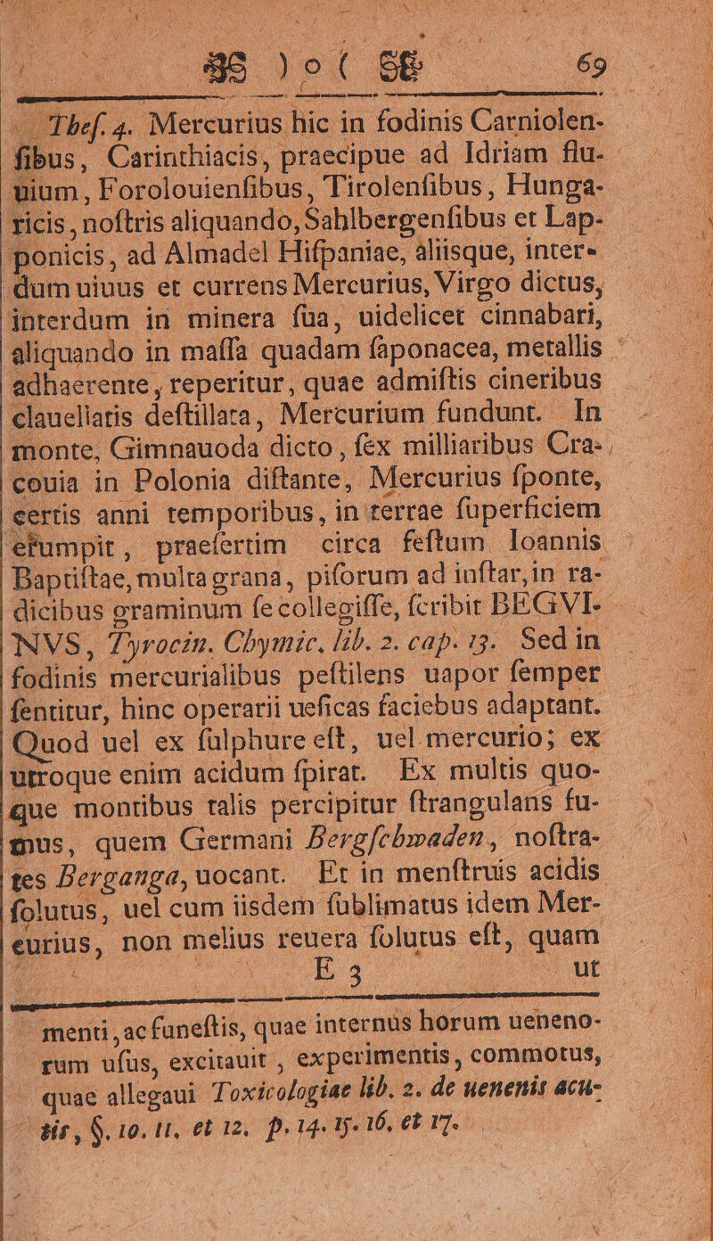 TUN MES, TE os PES anh RATS M Ive e AN vUEIEAEL VAR Jd [Iw AO ANTLAM s EAS SFr), 09 SAPE Bx uo ' CEN: V APPS v / AY i Nis r s U ^ ju 4 E Cc. UMS PX SE ex cd j n—— d « Ihbef. 4. Mercurius hic in fodinis Carniolen- . fibus, Carinthiacis, praecipue ad Idriam flu. - uium , Forolouienfibus, Tirolenfibus, Hunga- ricis, noftris aliquando, Sablbergenfibus et Lap- ponicis, ad Almadel Hifpaniae, aliisque, inter« - dum uiuus et currens Mercurius, Virgo dictus, interdum in minera fua, uidelicet cinnabari, aliquando in maffa quadam fàponacea, metallis : adhaerente , reperitur, quae admiftis cineribus clauellatis deftillara, Mercurium fundunt. In monte, Gimnauoda dicto , fex milliaribus Cra: , couia in Polonia diftante, Mercurius fponte, «ertis anni temporibus, in rerrae füperficiem efumpir, praeíertim — circa feftum Ioannis Baptiftae, multa grana, piforum ad iuftar,in ra- dicibus graminum fe collegiffe, fcribit BEGVLE — NVS, 7yrocin. Chymic. lib. 2. cap. i3... Sed in. fodinis mercurialibus peftilens uapor femper - fentitur, hinc operarii ueficas faciebus adaptant. Quod uel ex fulphure eft, uel. mercurio; ex utroque enim acidum fpirat Ex multis quo- Que montibus ralis percipitur ftrangulans fu- mus, quem Germani Dergfebmaden, noftra- tes Berganga, uocant Et in menftruis acidis folutus, uel cum iisdem füblimatus idem Mer- eurius, non melius reuera folutus eft, quam — menti , ac funeftis, quae internus horum ueneno- rum ufus, excitauit , experimentis , commotus, » quae allegaui Toxicologiae li. 2. de uenenit acu- - Bir, $10. Li, etin. euge yi eb Te