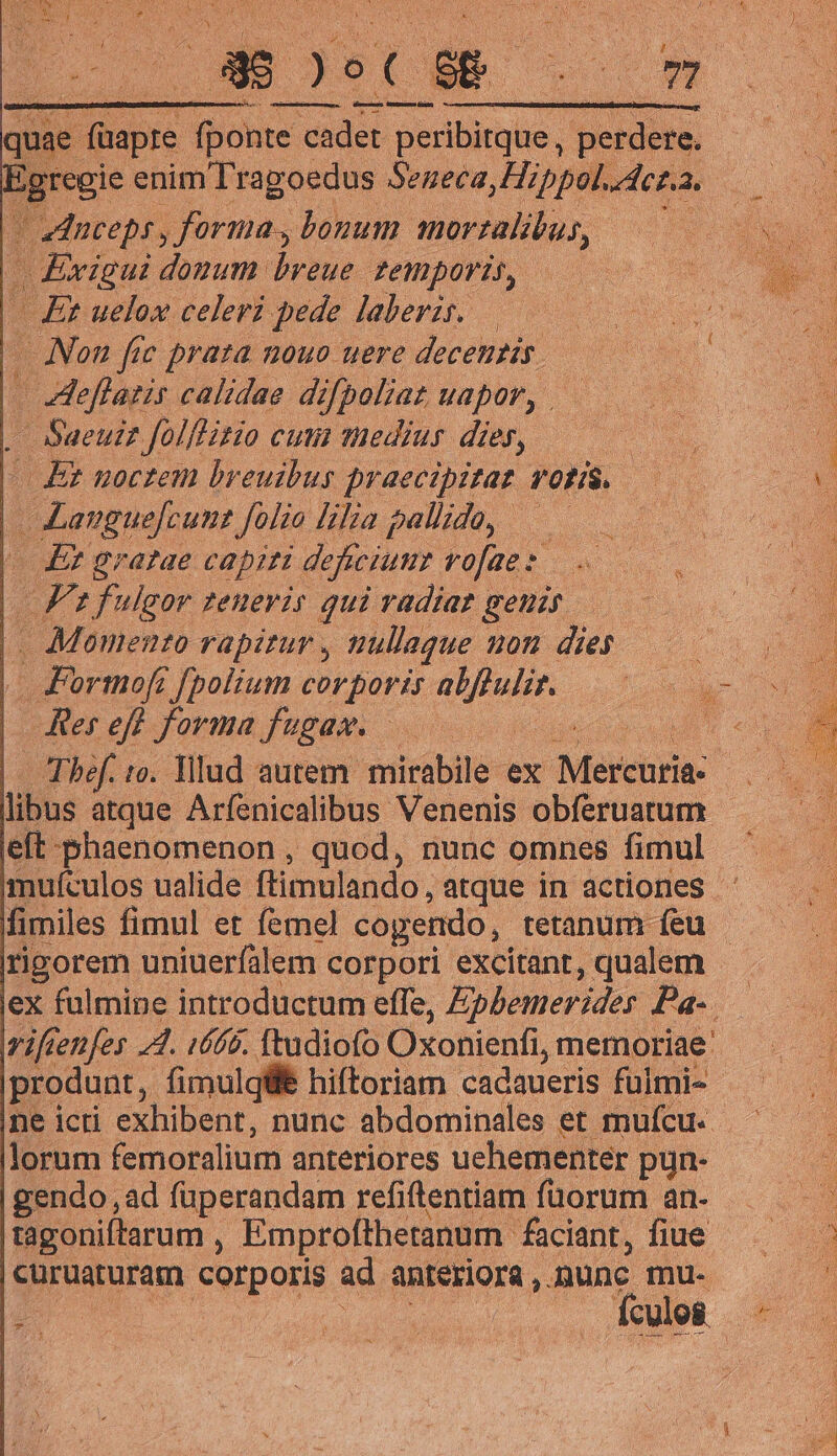 - zdnceps , forma, bonum morzalibus, -Exigui donum breue. temporis, | Et uelox celeri pede laberzs. — Non fec praza nouo uere decentis. | eflatis calidae difpoliat uapor, . L- Sueuiz folflitio cum medius die, | | Et noctem breuibus praecipitat rotis. || Languefcunt folio lilia pallido, — | de eratae capiti deficiumr vofae:. || Fz fulgor teneris qui vadiat genis |. Momento rapitur , nullaque 20H dies | Jormoft f[polium corporis epu | Rereff forma fugas. : eft -phaenomenon , quod, nunc omnes fimul mmufculos ualide ftimulando, atque in actiones - rigorem uniuerfálem corpori excitant, qualem ex fulmine introductum effe, Ephemerides Pa-. viften[es 4A. iffá. ftudiofo Oxonienfi, memoriae: |produnt, fimulqüé hiftoriam cadaueris fuimi- lorum femoralium anteriores uehementer pun- gendo , ad füperandam refiftentiam füorum an. tagoniftarum , Emprofthetanum. faciant, fiue |curuaturam corporis ad anteriora , mune. mu.