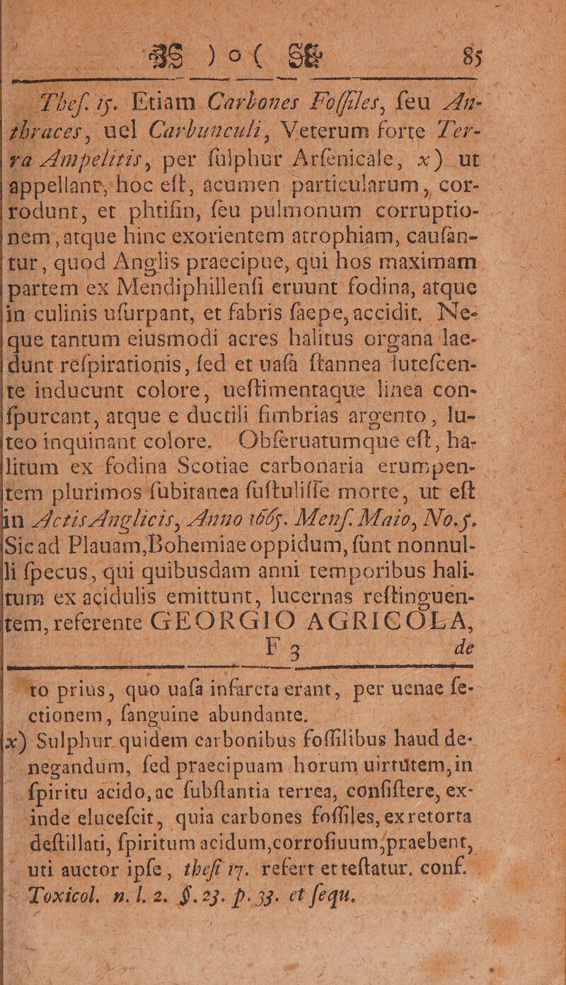 y. E inani, per (o phar Ainicils s. ut appellant, hoc eft, acumen particularum , cor- rodunt, et phtifin, feu pulmonum corrüptio- pem, atque hinc exorientem atrophiam, caufan- Tu, quod Anglis praecipue, qui hos maximam partem ex Mendiphillenfi eruunt fodina, atque | in culinis ufurpant, et fabris (àepe, accidit. iNe« dunt refpirationis, fed et ua(à ftannea Tutefcen- te inducunt colore, ucflimenraque linea con- fpurcant, atque e duci fimbrias argento , lu- teo inquinant colore. Obferuatumque eft, hà- litum ex fodina. Scotiae carbonaria erumpen- tem plurimos fübitanea füftulifíe morte, ut eft - in czis Anglicis, uno wg. Menf. Majo, No.j. Sicad Plauam, Bohemiae oppidum, funt nonnul. li pecus, qui. quibusdam anni temporibus hali- tum ex acidulis emittunt, lucernas reftinouen- tem, referente GEORGIO AGRICOLA, er DR EE de i. ctionem, fanguine abundante. — x) Sulphur quidem carbonibus foflilibus loud de negandum, fed praecipuam horum uirtutem, in E a acido, ac fubflantia terrea, confiftere, ex- inde elucefcit, quia carbones toiles. exretorta. . deftillati, fpiritum acidum orrofiuum,;praebent, - Toxicol. M 2. 5. id pct fequ.