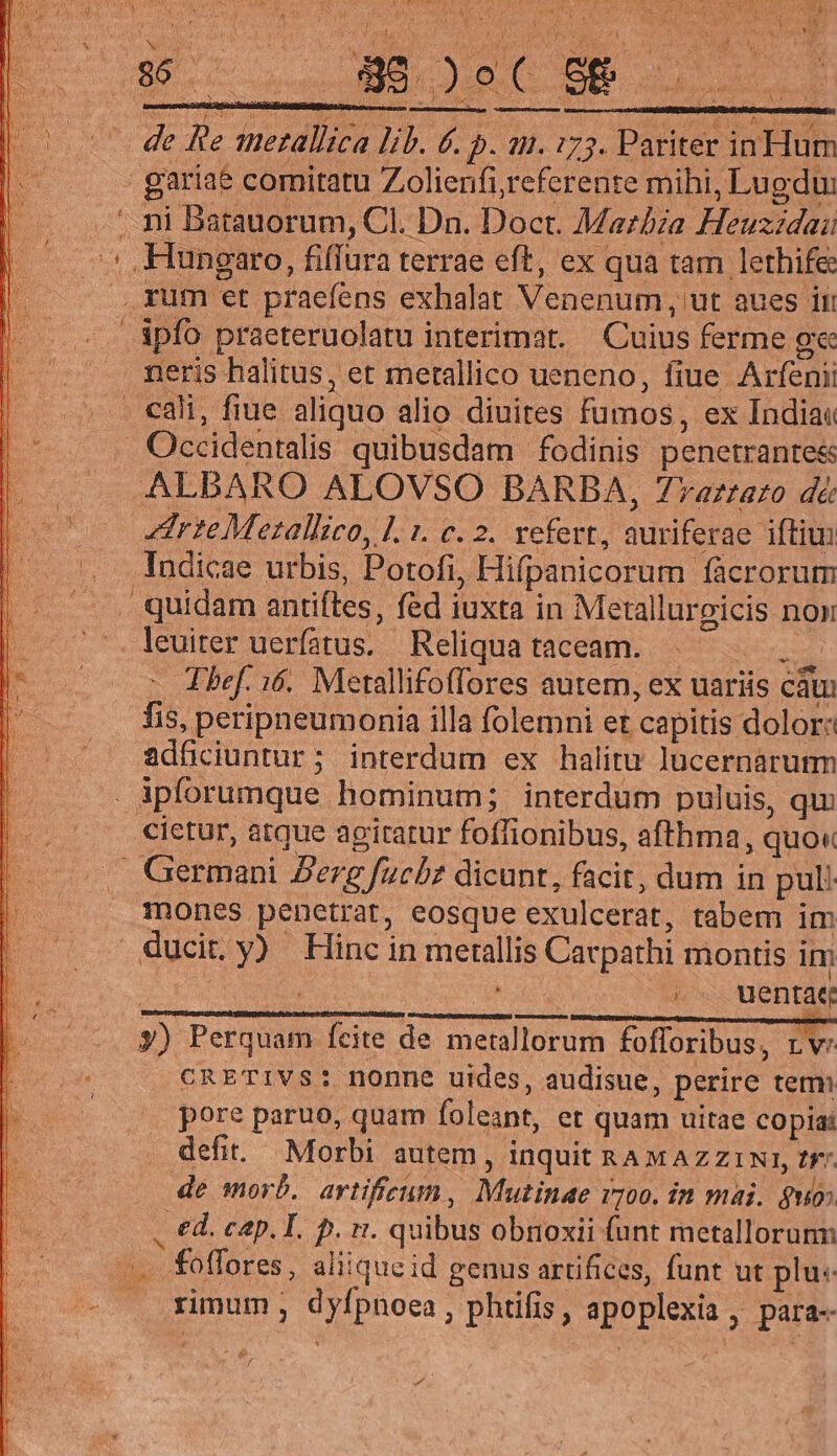 TR n * qM arg ru iy os putre orn LN ISBN p Neg van Mi ALIE. s. cnn , . IT a CRETA. 1 d RM [n 1 Ts Fey S a un : &amp; (s ! 4 ie Jd Wow CAM V » fi 7 ENS / m Y i m d a 1 ———— We oUN dod NUES oS 86. S ARIUES 1 wn ASUNT a ug | — 0 de Be merallica lib. 6. p. an. 175. Pariter in Hum l. gariae comitatu Zolienfi,referente mihi, Lugdu: . ni Batauorum, Cl. Dn. Doct. Mazbza Heuzzdai :: Hungaro, fiffura terrae eft, ex qua tam lethife .rum et praefens exhalat Venenum, ut aues ii ipfo praeteruolatu interimat. — Cuius ferme ge neris halitus, et metallico ueneno, fiue. Arfenii | . . cali, fiue aliquo alio diuites fumos, ex Indiat | . . Occidentalis quibusdam fodinis penetrante&amp; || . . ALBARO ALOVSO BARBA, Zraztato dé: | irte Mezallico, Ll. 1. c. 2. vefert, auriferae ifti | Indicae urbis, Potofi, Hifpanicorum fàcrorum | . quidam antifles, fed iuxta in Metallurgicis non | leuiter uerfatus. Reliqua taceam. debris 000 o Thef. i6. Metallifoffores autem, ex uariis cá | — [Bis peripneumonia illa folemni et capitis dolor: | ^ adfciuntur; interdum ex halitu lucernáarum àpforumque hominum; interdum puluis, qu cietur, atque agitatur foffionibus, afthma, quo« .. Germani Perg fuchz dicunt, facit, dum in pul. mones penetrat, eosque exulcerat, tabem im ducit y) Hinc in metallis Carpathi montis im ! Ea e ^ ,. wentae y) Perquam ícite de metallorum fofforibus, rv: . €RETIVS: nonne uides, audisue, perire tem pore paruo, quam foleant, et quam uitae copias defit. Morbi autem , inquit RAMAZZINI, Zr de morb. artificum, Mutinae vj00. in mai. guo ed. cap. L. p. vt. quibus obnoxii funt metallorunn foffores, aliique id genus artifices, funt ut plu. rimum , dyfpnoea, phtifis, apoplexia, para-- For x 2d.