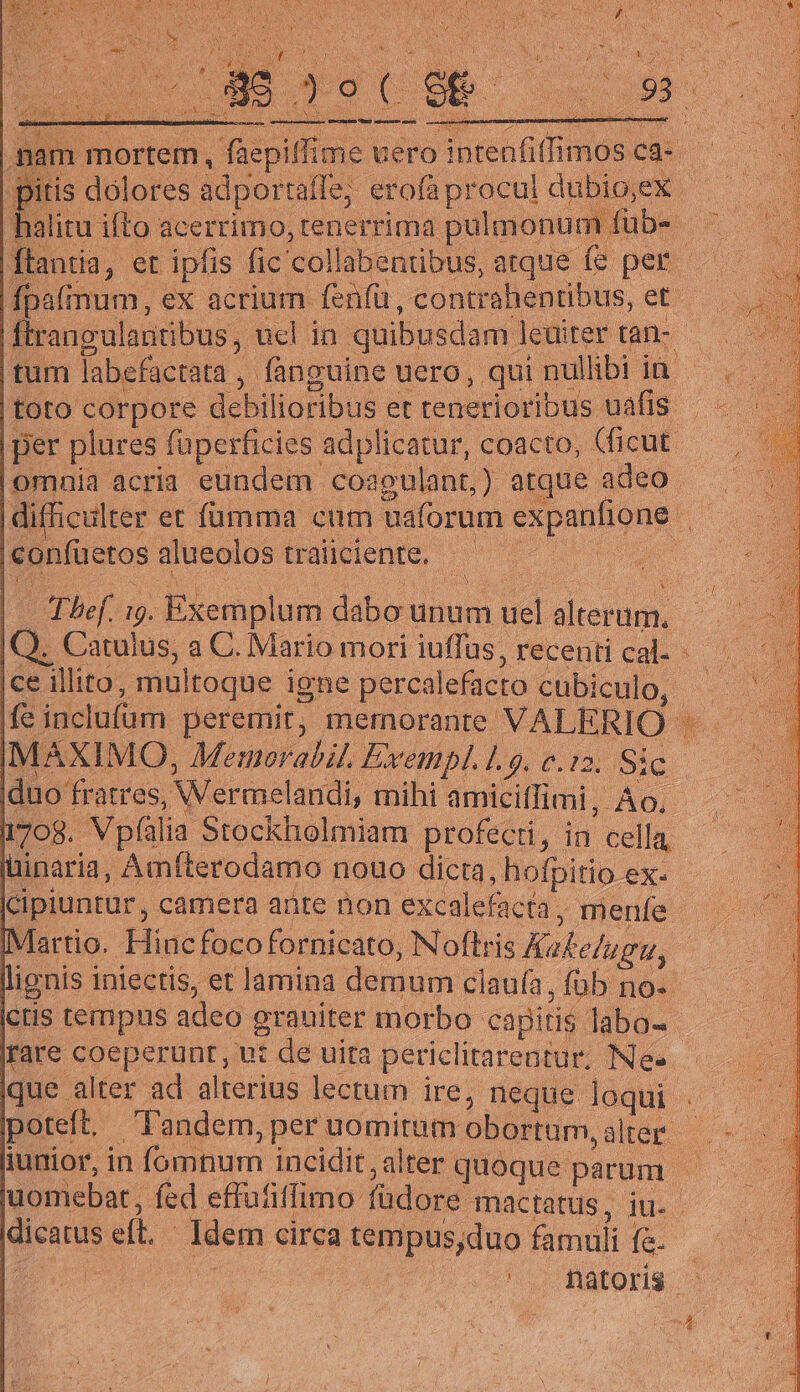 | mortem, faepiffime uero halitu ifto acerrimo, renerrima pulmonum fub- omnia acria eundem coagulant,) atque adeo |confüetos alueolos traiiciente. Ice illito, multoque igne percalefacto cubiculo, MAXIMO, Memorabil. Exempl. 1.9. c.12. Sic |duo fratres, Wermelandi, rnihi amicitfimi, Ao. 1708. Vpíalia Stockholmiam profecti, in cella, üinaria, Amfterodamo nouo dicta, hofpitio ex- |cipiuntur, camera ante non excalefacta, menfe IV artio. Hinc foco fornicato, Noftris Kakelugu, irare coeperunt, ut de uita periclitarentur, Ne- poteft. l'andem, per uomitum obortum, alter. dicatus eft. Idem circa tempus,duo famuli fa.