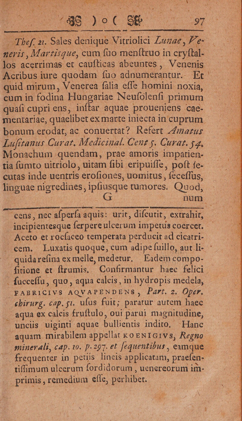 - 2 nuc uec 9m D vu bof. : 2. Sales deaique Vitriolici Lunae, Fe e meris, Martisque, cum füo menftruo in Por Jos acerrimas et caufticas abeuntes , Venenis Acribus iure quodam füo adnumerantur.. Et ' quid. mirum, Venerea fàli lia effe homini. noxia, cum in fodina Hangariae Neufolenfi primum | quafi cupri ens, inffar. aquae prouenjens cae- mentariae, quaelibet ex marte iniecta in cuprum. bonum erodat, ac conuertat? Refert nanus Lufezanus Carat, Medicinal. Gene 5. Curat. yz. Monachum | quendam, prae amoris impatien- tia fumto uitriolo, uitam fibi eripuiffe, poft fe - cutas inde uentris ;erofiones,. uomitus , feceffus, linguae nigredines, ipfiasque tumores. Quod, QI num. pum menos ad ——— Hs e RR - cens , nec afperfa aquis: urit, difcutit, extrahit, . áncipientesque ferpere ulcerum impetus coercet. .. Aceto et rocfaceo temperata perducit ad cicatri- cem. Luxatis quoque, cum adipe fuillo, aut li- ' quida refina ex melle, medetur, Eadem compo- firione et ftrumis, Confirmantur haec felici facceffu, quo , aqua calcis, in hydropis medela, .FABRICIVS AQVAPENDENS; Part. 2. Oper. — ebirurg. cap. gi. ufus fuit; paratur autem haec aqua ex calcis f£ruftulo, oui parui magnitudine, unciis uiginti aquae UE indito, ' Hanc aquam. mirabilem appellat ko ENIGIVS, Regno | minerali, c4p. 10. p.297. et fequentibus, eamque tiffimum ulcerum fordidorum , uenereorum im- primis, remedium JUS perhibet | P : *