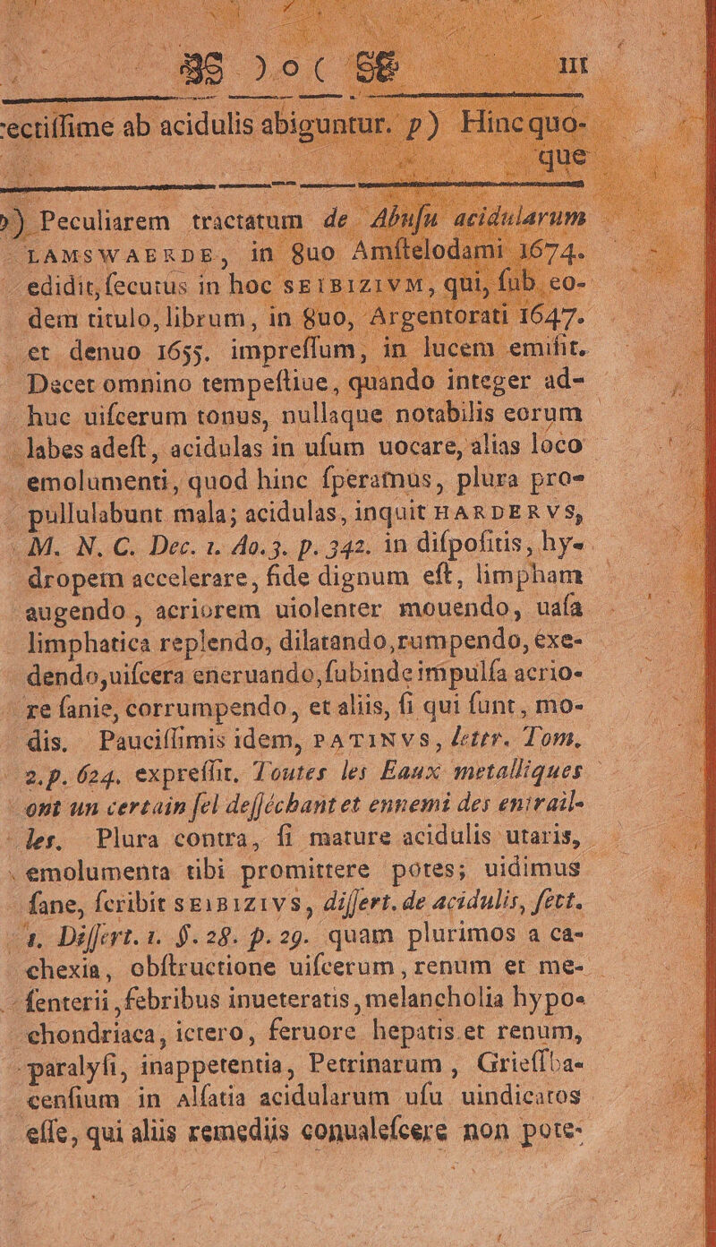 'ectiffime ab aci c dulis ab; ) Peculiarem tractatum de .. edidit, fecutus in hoc s&amp; . dem titulo, librum, in $uo, - ..et denuo 165;. impreffum , - Dscet omnino tempefliue, qu .. huc uifcerum tonus, nullaque notabilis eorum - abes adeft, acidulas in ufum uocare, alias loco . emolumenti, quod hinc fperamus, plura pro- . pullulabunt mala; acidulas, inquit HARDER V$, ..M.. N. C. Dec. 1. 40.5. p. 342. in difpofitis, hys .— - dropern accelerare, fide dignum eft, limpham augendo , acriorem uiolenter mouendo, uaa - limphatica replendo, dilatando,rumpendo,exe- ———— - dendo,uifcera eneruando,fubindeimipulíaacrios — ^ — - ze fanie, corrumpendo, etaliis, fi qui funt, mo- — | — | dis, Pauciílimis idem, PA T1Nvs, Jeter. Tom. gp. 624. expreffit, Toutes les Eaux metalliques ent un certain [el deJécbant et ennemi des enirail- -der. Plura contra, fi mature acidulis utaris, — . emolumenta tibi promittere pores; uidimus is fane, fcribit sex8121v 8, differt. de acidulir, fett. —. Differt. 1. 9.28. p.29. quam plurimos a ca- -chexia, obítructione uifcerum , renum er me- —fenterii febribus inueteratis, melancholia hypo« - -ehondriaca, ictero, feruore hepatis.et renum, »paralyfi, inappetentia, Petrinarum , Grieffba- cenfium in alíatia acidularum ufu uindicatos - elfe, qui aliis remediis conualefcere non pote-