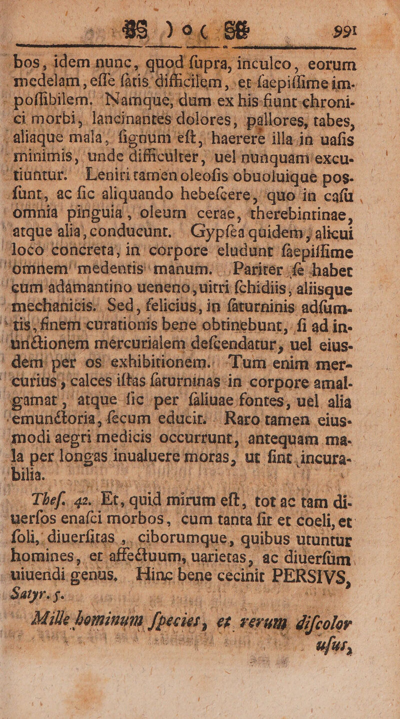 aq Y eft; haerere illa.in uafis 1 DAMEN dle t wer; ;uel nuaquam: excu. tiühtur. Leniritamen oleofi ls obuciuiqub p pos- funr, ac fic aliquando hebefcere,' quo | emnia pinguia oleum cerae, therebintine, ' atque alia, conducunt. Gypfea quidem /; alicui Joco concreta; in: corpore hs Int fae Gillet médenris: mabum. cp ires ter » calces ifta: n corpore iul: pr pede ES per faliuae fontes, uel alia mt iiie ia, fecum educi. . Raro tamen eius. er poet medicis | occu runt, antequam. ma- i per ind s dps PE ut fint incura- - bilta. jg! am : a | Satyr. $a: