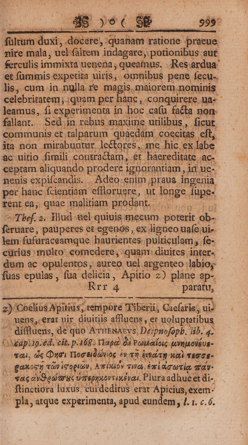 fültum duxi, docere, : iuaham: dione Armen eire Pm -uel- faltem indagare; potionibus aut ferculis i immixta uenena , queainus, - Res: ardua et fammis expetita uiris, , omnibus pene fecu-. lis, cum in.nglla re magis, maiorem ).nof nis celebritatem; ;quam. per hanc , conquirere. ue Jeamus, desaeripenm d in hoc ca(ü facta nom fallant. Sed in reb us maxime: uti ibus, ficu communis et talparum qu 8e lm coecit; ita non 3 /RIHONURI, donc et d Vans z- ick ai an d uel. quinis mecum. voir. pom feruare, pauperes et egenos, ex Jigneo ua(o ui» lem. fafüraceamque. haurientes. pulticulam, fe- cüriüs : muko. «€omedere; quan diuites, inter. dum ac opulentos, aureo uel argenteo: labios - fuas epulas , fua del icia, Apitio z) plane. 3p-. Rrr 4 | neon, 2 bdo ANE tehipore TFiberüj eo al. ui) | i mens cerat nir diuitiis affluens , er moluptatibus ^ diffluens, de quo ATTHENAEYS, Déspnofopb. Jib. 4. swap: 49. v vit. p.168. tlaje: MNrou b aÍos. tmp cléus- vau, de Quos Tog &amp;idóiviag iy v5 datei. xa) TRGTS- . ganosn ev igoguav, A (iov uni eri dcwtie a qa. 2 sac dvSedarac o arepuioviimévau.. Pluraadhucet di-. - flinctiora luxus cuideditus erat Apicius, exem. — plà, atque experimenta, apud eundem, l1. c.6.