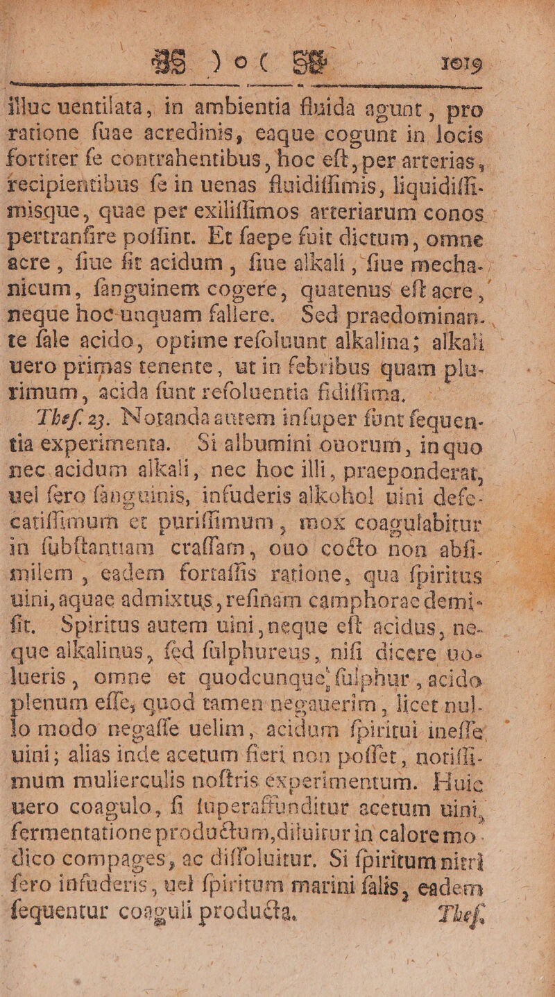 1e , C HIMMETSUUNSSE SIS i SUSMMN CIEN S. illuc uentilata, in ambientia finida agunt ; pro ratione fuae acredinis, eaque cogunt in locis fortiter fe contrahentibus, hoc eft, per arterias, | recipientibus fe in uenas flaidifimis, liquiditfi- misque, quae per exiliffimos arteriarum conos - pertrantire poffint. Et faepe fuit dictum, omne &amp;cre, fiue fit acidum , fiue alkali , fiue mecha. nicum, fanguinem cogere, quatenus eft acre , neque hoc nuquem fallere. . Sed praedominan. . ! te fale acido, optime refoluunt alkalina; alkali uero primas tenente, utin febribus quam pl u- rimum , acida fünt refoluentia fidiffima. 1 Tef. 2j. Notandasutem infuper fünt fequen- tiaexperimenta. Si albumini ouorum, inquo nec acidum alkali, nec hoc illi , praepondera, uel fero fàngvinis, infuderis alkohol nini defc- | catiffimum et puriffimum , mox coagulabitur | in fübftantam craffam, ouo co&amp;o non abfi. ; milem , eadem fortaffis ratione, qua fpiritus - uini, aquae admixtug , refinam camphorae demi- fi. Spiritus autem uini, neque eft acidus, ne- que alkalinus, fed fülphureus, nifi dicere no- lueris , omne et quodcunque, faiphur, acido | plenum efTe; quod tamen neeauerim , licet nul. lo modo negaffe uelim , acidum fpiritai ineffe uini; alias inde acetum fieri non poffet, notiffi- mum mulierculis noftris experimentum. Huic uero coagulo, fi luperaffunditur acetum uini, fermentatione productum, diluirur in calore mo- dico compages, ac diffoluitur. Si fpiritum nitri fero infuderis , uel fpiritum marini falis, eadem fcquentur coag uli producta, Thef.