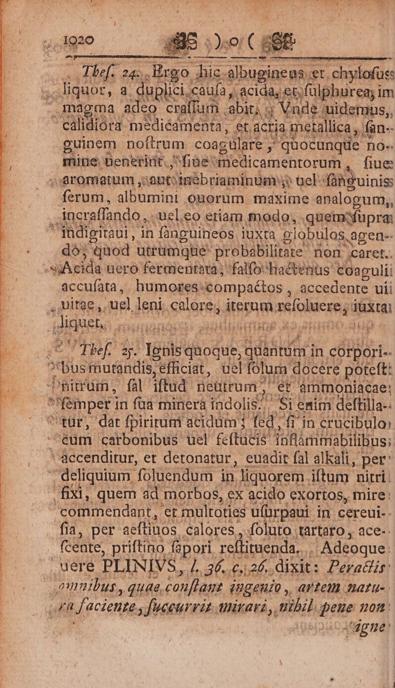 / M99 L REPE. os Ebef. 24. Ergo. rub al y-bugineus. r3 'chylofuss s. quoc, a fuicis caufa , , acida, et, fülphureay im y mem ia adeo craffum. abit; . 4 Vnde: :uidemus,, ^ calidiora- medicamenta, et, ACria metallica, n- guinem noftrum coagtlare y quocunque no« .. mite üeneririt. fiae füledicamentorum , fiue s aromatum ,: aut: amébriaminüm: $$ tels 'fáhguinis ferum, albumini . onorum maxime analogum,, incraffando,, ;uel.eo etiam modo; quemfüpra: adigitaui, in fünguineos iuxta globulos, agen dó; Qnod utrumque probabilitate non caret. ;sjAcida uero feraientota ; falfo-Hactetius coagulii accufata,. humores: compaétos , accedente uii NE ULCTAM uel leni calore, eine sefoluere; düxtai | Jiquet. iüsionacs SudlbbdTi Xo dado. gun SVTADIS poe idbátita in corpori.- bus mutandis, efficiat, uel foluar docere poteft: him, fal iftud neütrum did ammoniacae: | femper ! in fud minera indolis? Si emim deftilla- tür, dat fpirirum acidum j dr fiin crucibuloi eum. carbonibus uel. feftücis infia xmimabilibusi. ' accenditur, et detonatur, euadit fal alkali, per: ; deliquium foluendum in, liquorem . iftum nitri fixi, quem ad. morbos, ex acido exortos, mire: commendant, et multoties ufürpaui in cereui.. fia, per aeftinos calores, foluto tartaro , ace-. fceüte, priftino- fàpori reflituenda,... | Adeoque. uere PLINIVS, 1L. 36. c. 2f. dixit: Peradr: : onmibus, quae, conflant ingeuio, artem natu-. FR t facienpe, fuceurvin. mirari , nibil pene on: