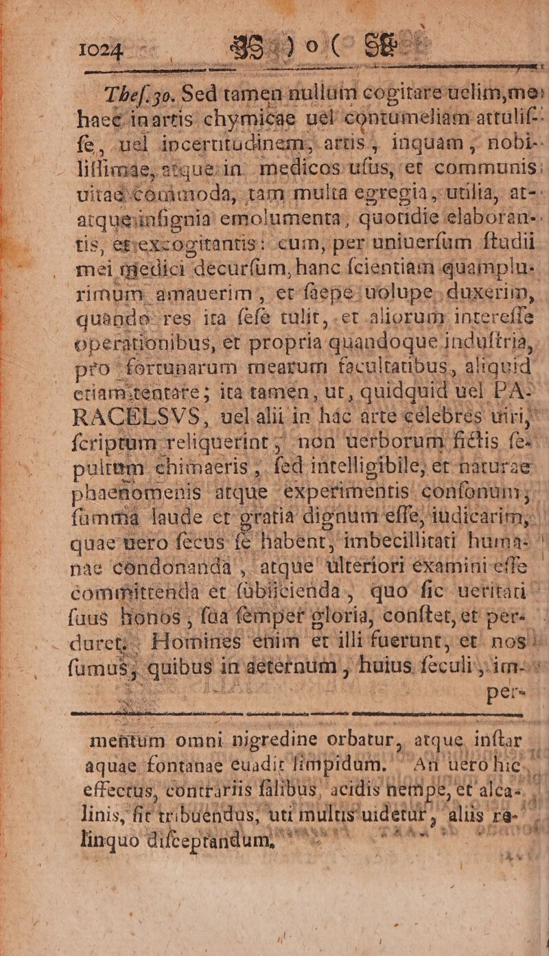 13 n inen ox M in. Ses rii iui 'et communis: uitad: €orimoda,. ABE multa eg gregia ,- utilia, at-- tis, etrexcogitantis: cum, per uniuerfum ftudii. quando- Tes. ità (cfe tülit,.er aliorum. intereffe operationibus, et propria: 'quaudoque induftria, pro fortunarum mearum facultatibus, a! liquid etiam:tentate; ita tamen, ut, quidquid. uel PA: RACELSVS, uel alii in háe arte celebres uiri; fcriptum. reliquerint non uerborum fictis (ei pultem. chimaeris ,. fed inte lligibile; er naturae phaenomenis' atque | experimentis. confonum; fümrmia laude er gratia dignum. effe; iüdicárim; | quae uero fecus: ri habent; imbecillitati hama: s nae cóndonanda , atque ultériori éxamini-effe committenda et (übiicienda, quo fic uetitari fuus honos ; faa femper gloria; conftet,et per. '. duret; - Homines etim et illi fuerunt, et. nos. 5; quibus i ia áeteraum , huius. feculi; mes ; Ta 9 ^ í E per. eu NI b Y^ ex Se — Án mefitum omni i nigredine. orbatur, , atque, inflar ji aquae. fontanae. euadit limpidam.  An uero hie. effectus, contrariis falibus, 'acidis netmp e, et 'aléa- d . linis, fit rbüéadus; uti mults'uidetür, iliis 18-7 MORAN SORA linquo dilteptandum, djs i gs K&amp;x