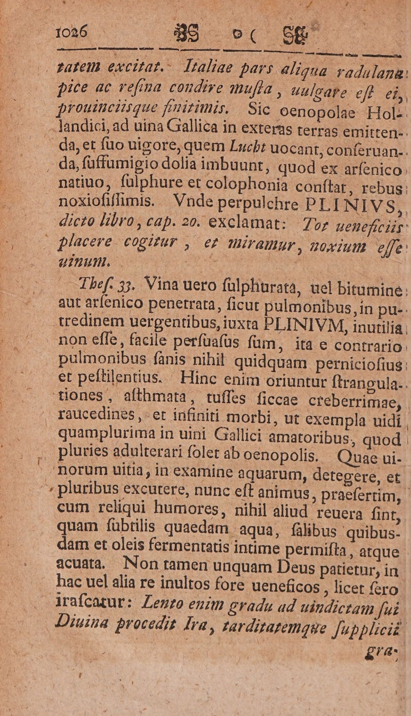 4 2s Paten excitat. Italiae pars aliqua radulana: pice ac vefima condire anufla , uulcare ef f, » prouinciisque finitimis. Sic oenopolae Hol- -landici, ad uina Gallica in exteras terras emitten-. . da, et füo uigore, quem Lucbt uocant, conferuan.. . da, füffumigio dolia imbuunt, quod ex aríenico natiuo, fülphure et colophonia conítar, rebus: noxiofifhmis. Vnde perpulchre PLI NIVS,, dicto libro, cap. 20. exclamat: 7v; ueneficiis: — placere. cogizur , er müramur, uoxium effe: ufu. Em : Thef. 35. Vina uero fülphurata, uel bitumine: aut arfenico penetrata, ficut pulmonibus, in pus. tredinem uergentibus, iuxta PLINIVM, inutilia non effe, facile perfüafüs füm, ita e contrario: pulmonibus fanis nihil quidquam perniciofius: et peftilentius. Hinc enim oriuntur ftrangula.. tiones, afthmata, tuffes ficcae creberrimae, . , raucedines et infiniti morbi, ut exempla uidi , quamplurima in uini Gallici amatoribus, quod , pluries adulterari folet ab oenopolis. Quae ui- | Borum uitia, in examine aquarum, detegere, et » pluribus excutere, nunc eft animus ; praefertim, - cum reliqui humores, nihil aliud reuera fint, quam fübtilis quaedam aqua, fülibus quibus. dam et oleis fermentatis intime permifta , atque acuata— Non ramen unquam Deus patietur, in - hac uel alia re inultos fore ueneficos ; licet fero Arafcatur: Lento enim gradu ad uindictam Jui Diuina procedit Ira, zarditatemque Jpplicid. gas