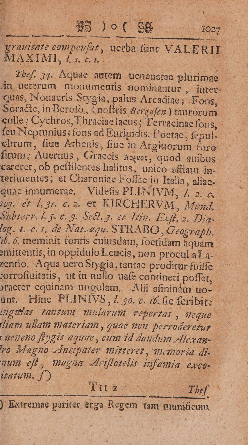 Y d )! Y : wm * E » o C $E | 1027 : uber: grauia Eolo erba fant VALE 18 I * MAXIMI, Ld vi. E Thef. 54. Aquae autem. nenenatae eum M án. Uererum monuments ' nominantur , inet — quas, INonacris Stygia, palus Arcadiae; Fons, ? Soracte, in Berofo , olttis Berg sfen taurorum | colle; Cychros, Thraciae lacus; Terracinaefons, fcu Nepruníus; fons ad Euripidis, Poetae. ; fepul- chbrum, fiue Athenis, fiue in Argiuorum foro fitum; Auernus , Graecis Aomoc, quod auibus. careret, ob peltilentes halitus, unico afflatu in- ietimentes: et Charoniae E 6ffse 4 in Italia, aliae- quae innumerae, Videfis PLINIVM, Li 16. 103. €? 4 Jis €. 2. et KIRCHE RVM, Magd, | Subrerr. L5. 6.3. S64. 5 3. ez dum. iuo es - 1.6. 2, de Nar. gu. STRABO. | Geograph. j. 6. meminit fontis cuiusdam, foetidam aquam. dire in oppidulo Leucis, non procul aLa- Zentio. Aqua uero Stygia, tantae proditur fuiffe | :orrofiuitatis, ut in nullo uafe contineri potter, ?raeter equinam ungulam. Alii afininim uo- - Hinc PLINIVS, 30. t. 1f. fc. Ícribit:: des riter fPaUIHNI HH ularum repertas ^ Mou Jie ullam materiam , quae mon. perrodererur | | ueueno fPypir aquae , cum id dandum Alexan vo Magno «duziparer mitreres , eonoráa dc Uu 7/1 , Wagua «d iffazelir. vifa exce. aun. » f) bua i Rr examen exem TS CUN HU qepupque ) Extremae paritet erga. Regem tam inusshicum. (