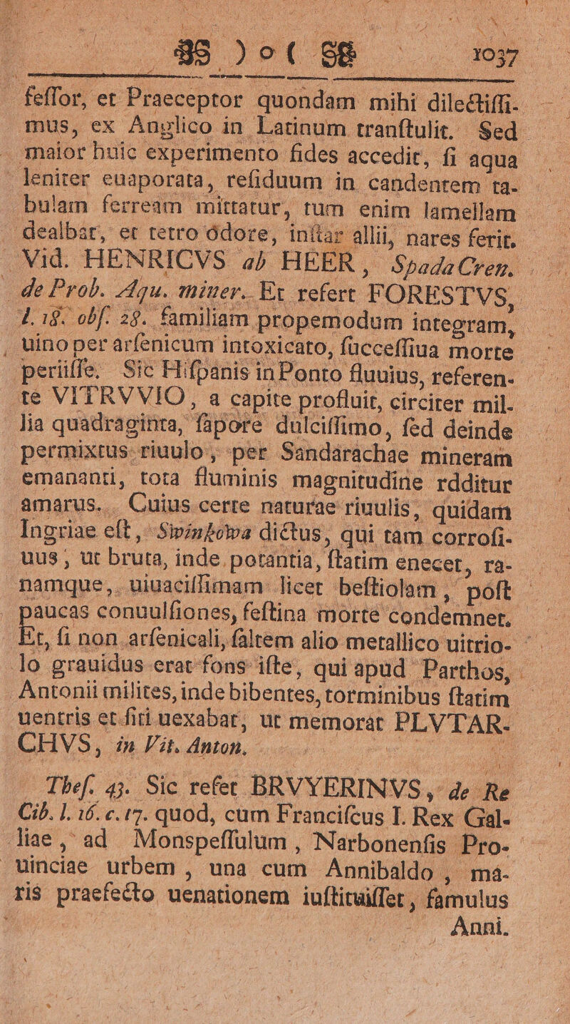 pnmiutemdibassmemensli er - feffor, et Praece J Lig. obf. 28. familiam propemodum integram , uino per arfenicum intoxicato, fücceffiua morte K lia quadraginta, fapore dulciffimo, fed deinde emanantü, tora fluminis magnitudine. rdditur amarus... Cuius certe naturae riuulis, quidam r , uus ut bruta, inde portantia, latim enecer, ra- DE  lo grauidus erat fons ifte, qui apud Parthos, Antonii «milites, inde bibentes, torminibus ftarim CHVS, n Vit. Anton, Ci. 1. 16. c. 17. quod, cum Francifcus I. Rex Gal. Winciae urbem , una cum Annibaldo , ma. ri$ praefecto uenationem iuftituifTet , famulus | uon Anil.