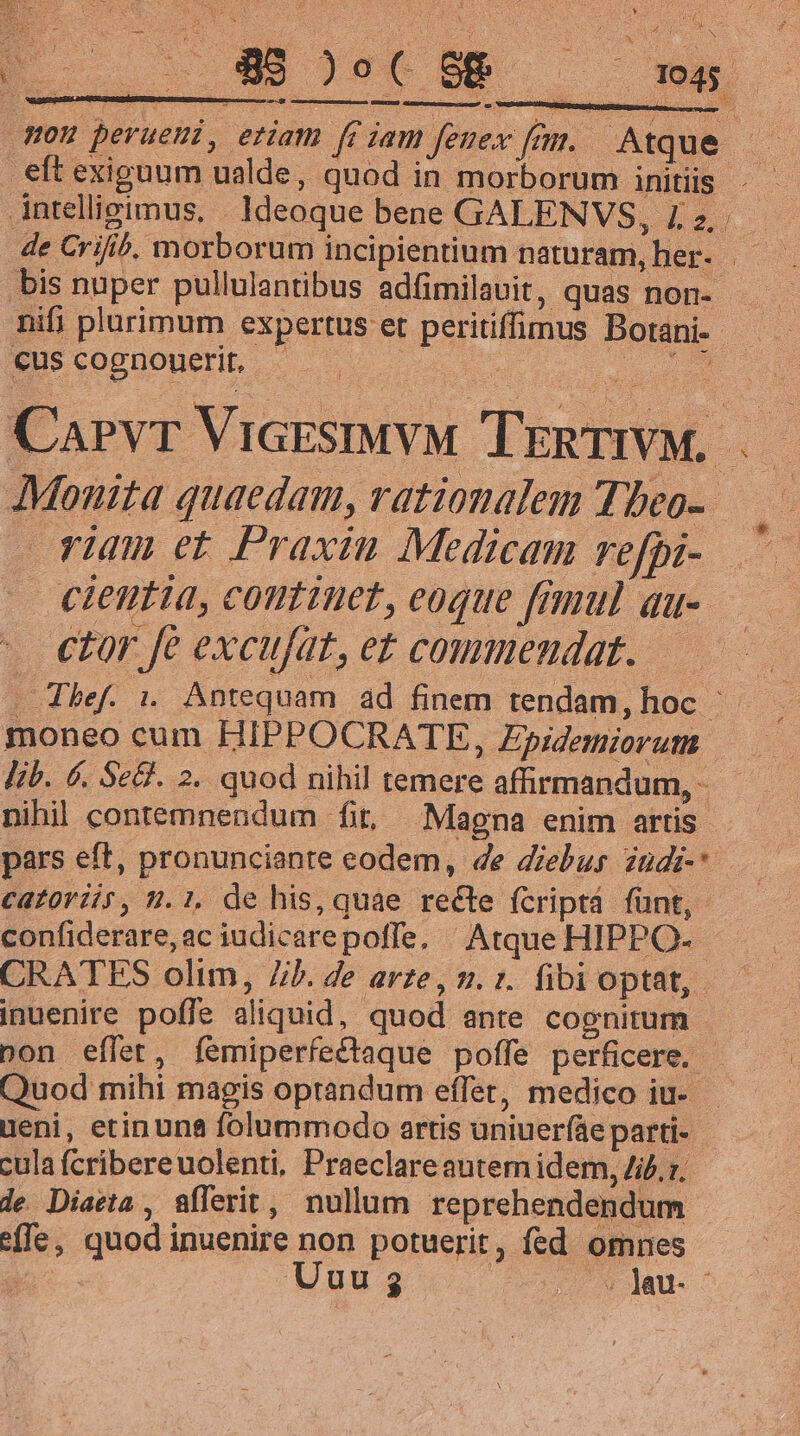 e mme EUbersn SEEN) GsmatubEEE CGU up SA BLAN. NE. D Hou peruemi, eriam ffiam femex fim. Atque. — eft exiguum ualde, quod in morborum initis . - intelligimus, | Ideoque bene GALENVS, L2... de Crifib, morborum incipientium naturam, her. | .bis nuper pullulantibus adfimilauit, quas non- nifi plurimum expertus et peritiffimus Botani- — — cus cognouerit, LE wr er Carvr ViarsiMVM TrnTIVM. |. JMouita quaedam, rationalem Tbeo- vun et Praxiu Medicam vefhi- ^ cientia, coutiuet, eoque fmnul au- . €tor fe excufat, et commendat. —.— . Thef. i. Antequam ad finem tendam, hoc : moneo cum HIPPOCRATE , Epidemiorutn lib. 6. Se&amp;. 2. quod nihil temere affirmandum, - nihil contemnendum fit, Magna enim artis pars eft, pronunciante eodem, de diebus zndi-* CaZ0Yils, 9.1, de his, quae recte fcriptá fünt, confiderare,ac iudicarepoffe, ^ Atque HIPPO- : CRATES olim, 7/5. de arze, 2. :. fibioptat, — — inuenire poffe aliquid, quod ante cognitum bon effet, femiperfectaque poffe perficere. - Quod mihi magis optandum effet, medico iu- ueni, etin una folummodo artis uniueríáe parti- cula fcribereuolenti, Praeclareautem idem, 4if.z;— le Diaeta , Sflerit, nullum reprehendendum e(Te, quod inuenire non potuerit, fed omnes