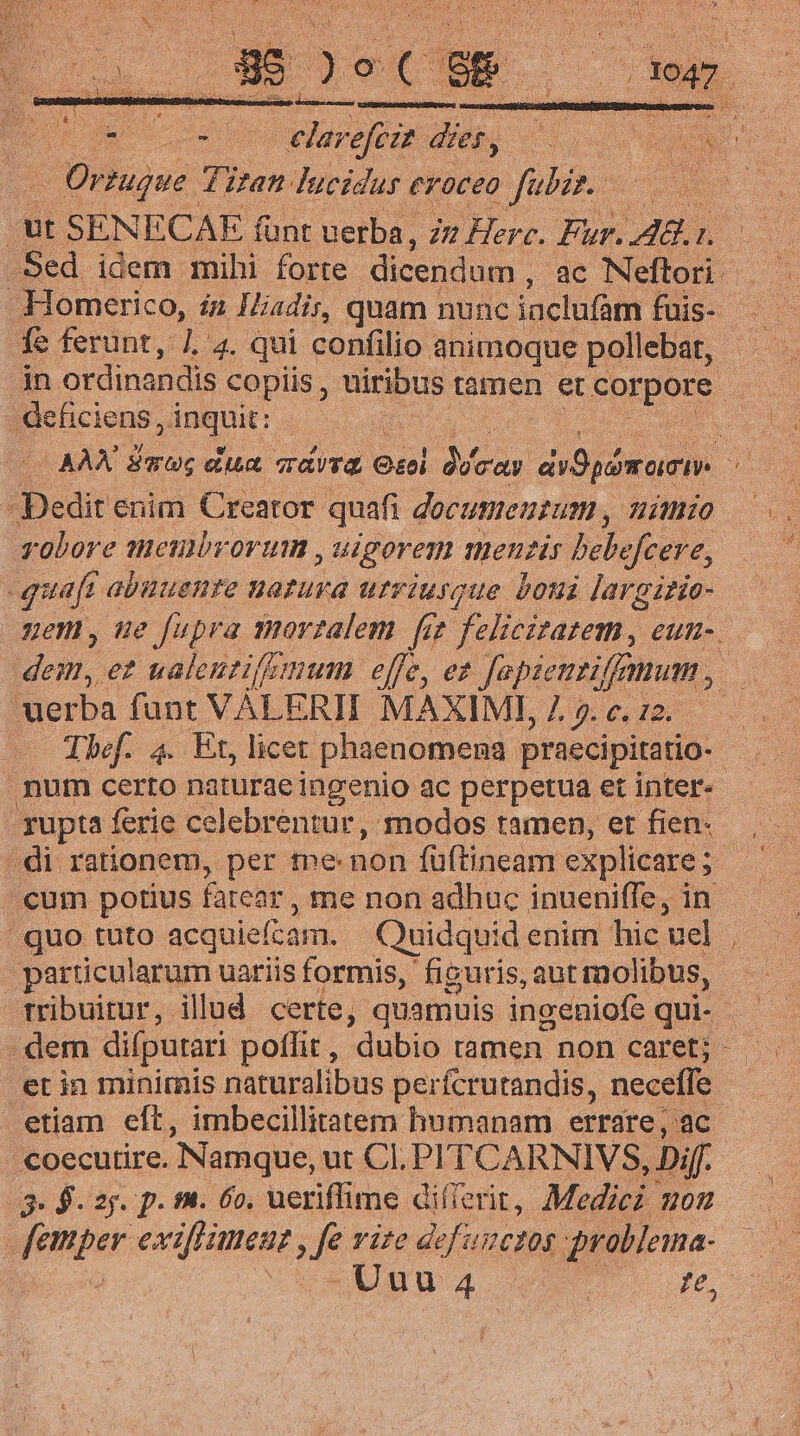 RE co [eges dier, : Orzugue. Ttt lucidus eroceo fabir. | ut SENECAE fi funt uerba, iu Herc. Fur. A8. 1. LL fe ferunt, d 4. qui confilio animoque pollebat, j . deficiens SUE Dedit enim Creator quafi documentum , hio golore meubrorum , igoren menzis bebe efcere, quaft abuuente uatura urriusque boni Jargirie- uerba fant VÀLERII MAXIME, 7. 5. c. 12. num certo naturaeingenio ac perpetua et inter- gupta ferie celebrentur, modos tamen, et fien- di rationem, per t»e: non füftineam explicare ; cum potius fatear , ne non adhuc inueniffe, in quo tuto acquiefcam. Quidquid enim hic uel Lb be uariis formis, figuris, aut molibus, dem difputari poffit , dubio tamen non caret; et in minimis naturalibus perfcrutandis, necefle etiam eft, imbecillitatem humanam errare, 'ac coecutire. Namque, ut CI. PITCARNIVS, Dif. 3. $. 2j. p. fh. 6o. ueriffime dillerit, Medici gon yenor exifliment , fe vite defuzctos problema- 