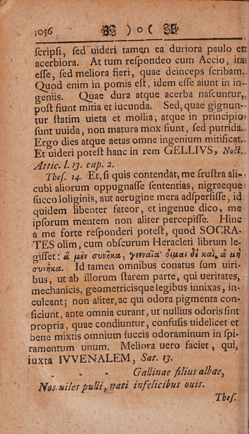 . 4956. ^ Be cC EP - fcripfi, fed uidéri tamen ea duriora paulo ett ' acerbiora. Artum refpondeo cum Accio, itai effe, fed meliora fieri, quae deinceps fcribam.. Quod enim in pomis eft, idem effe aiunt in in-- geniis. Quae dura atque acerba nafcuntur, poít fiunt mitia et iucunda. - Sed, quae gignun-- tur ftatim uieta et mollia, atque in principio» funt uuida, non matura mox fiunt, fed putrida. Ergo dies atque aetas omne ingenium mitificat.. . Et uideri poteft hanc in rem GELLIVS, Neff. -Zttic. L. 13. cap. 2.- RM Thef. 14. Ex, fi quis contendat, me fruftra ali». ^ cubi aliorum oppugnaffe fentenrias, nigraeque: fücco loliginis, aut aerugine mera adfperfitle, id. quidem libenter fateor, et ingenue dico, me ipforum mentem non aliter percepiffe. Hinc: a me forte refponderi poteft, quod SOCRA- .'TES olim, cum obícurum Heracleti librum le- giffet?&amp; pue cuim , yea Ouuat óé xal un ^ewxa.. ld tamen omnibus conatus fum uiri- bus, utab illorum ftarem parte, qui ueritates, mechanicis, geometricisque legibus innixas, in- culcant; non aliter,ac qui odora pigmenta con. ficiunt, ante omnia curant, ut nullius odoris fint propria , quae condiuntur, confufis uidelicet et bene mixtis omnium fuccis odoraminum in fpi- ramentum unum. Meliora uero faciet, qui, iuxta IVVENALEM, Sar. i. sse i | | : Gallinae filius albae, LJ EY ^ Nas.siler pulli, tati infelicibus ouir. —— | | The.