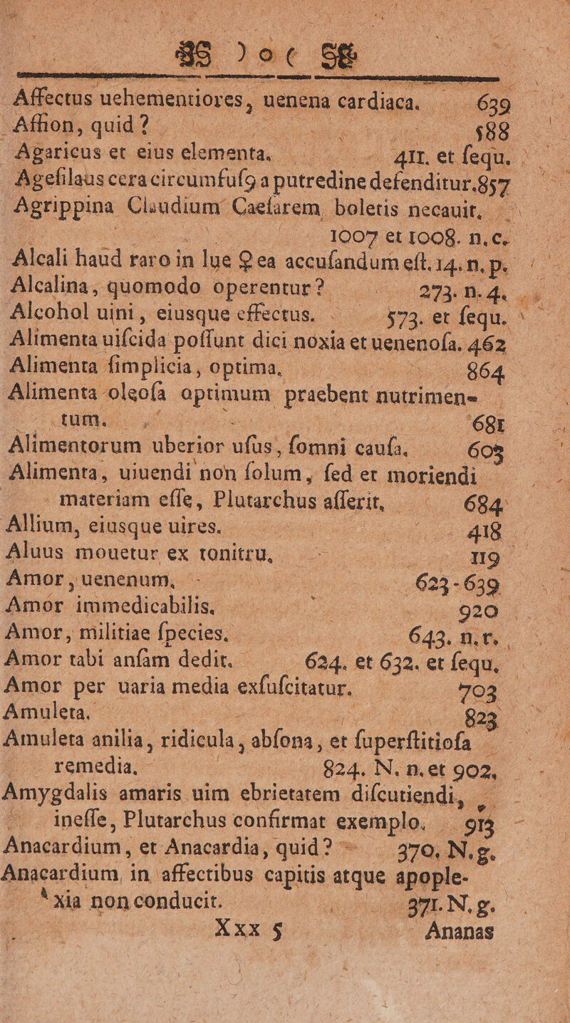 Affectus uehementiores, uenena cardiaca. ^— 639 —— Afhon,quid? SU MAN dotuni os ERO Agaricuset eius elementa. | . A4mLetíequ. Agefilaus cera circumfufga putredine defenditur.857 Agrippina Cliudium Caefarem, boletis necauit, ^ - &amp; uo EUR 1007 et IOOR. n.C. Alcali haud raro in lue $ea accufandumeft.14.n.p. :— Alcalina, quomodo operentur? — | 273.n4... Alcohol uini, eiusque effectus. «——. 573. er fequ. ^ - Alimenta uifcida poffunt dici noxia et uenenofa. 462. Alimenta fimplicia, Optima, — dde 664. Alimenta oleoía optimum praebent nutrimen- oT AM E ud Mq dee air ME. Alimentorum uberior ufus, fomni caufa, — 605 Alimenta, uiuendi non folum, fed er moriendi. |. . materiam effe, Plutarchus afferit, ^ — 684. Allium, eiusque uires. d i dd Aluus mouetur ex tonitru, — - 2 010 M9 Amor,uenenum, - (uo o8 5.0695 089 Amor immedicabilis, — B. 920 |. Amor, militiae fpecies, — . 643. n.t. Amor tabi anfàm dedit. 624. et 632. et fequ, Amor per uaria media exfufcitatur. —— T03 Amuleta. ps yg PT BIN Amuleta anilia, ridicula , abíona, et fuperftitiofa remedia, - | .. 824. N. n.et 902, Amygdalis amaris uim ebrietatem difcutiendi, | —. . ineffe, Plutarchus confirmat exemplo, . 915 Anacardium, et Anacardia, quid? ^. 370, N. g. Anacardium, in. affectibus capitis atque apople. - *xia non conducit. ido BEI N,g. | | Xxx $ | Ananas