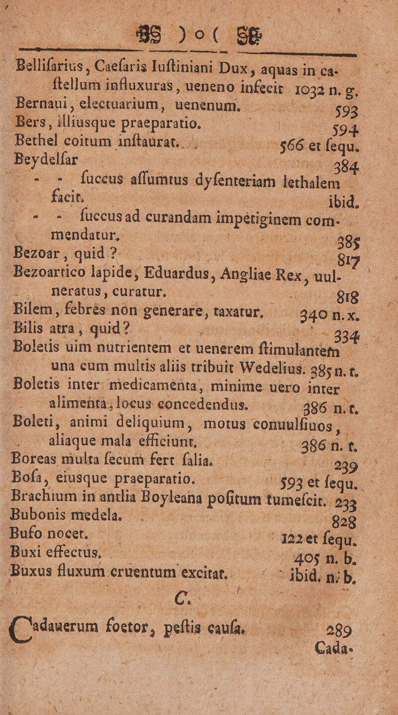 | Bellifarius,, Caefaris buius Dux, aquas: inca flelluih influxuras, ueneno infecit puis n.g Bernaui, electuarium, uenenum. ps Bers, illiusque praeparatio, mro Bethel coitum anftaurat. kcu E et r. Beydelfar 38. ^^ * * fuccus affumtus dieta letali facit, | : ibid. | : fuccus ad cunimdama TOpSPEME com- ^ — E. puse: : inia - 88$ ; Bezoar , quid?-. |... | | $m Bezoartico lapide, Eduardus pee Rex, E mnérátus, curatur. x epu E 1 Bilem, febrés nón generare, taXatur, 340 n. x Bilis atra, quid? — ; ir 334. Boleüs uim nutrientem et uenerem ri Aipulati |... wuna cum multis aliis tribuit Wedelius. : 385n.  Boletis inter medicaménta, minime uero inter alimenta,locus eoncedendus. |. — 396 n.t. .Boleti, animi deliquium, motus comuulfiaos | 4 aliaque mala: efficiunt, i E Boreas multafecum fert fli, —— 7 289 ^' Boíi, eiusque praeparatio. ^^ ^ ' 593et fequ. (s Brachium in andia Boyleana pofi itum tumeícit 233 Bubonis medela. Ho. P dd /geg. Bufo nocet. - dud aret fequ. Buxi effectus, ont - 405 n. b. Buxus fluxum. cruentum excitat. 65 es nib. : p AMEN N. ag | Cada- f E QCsdaserum foetor, peílis caufa, -