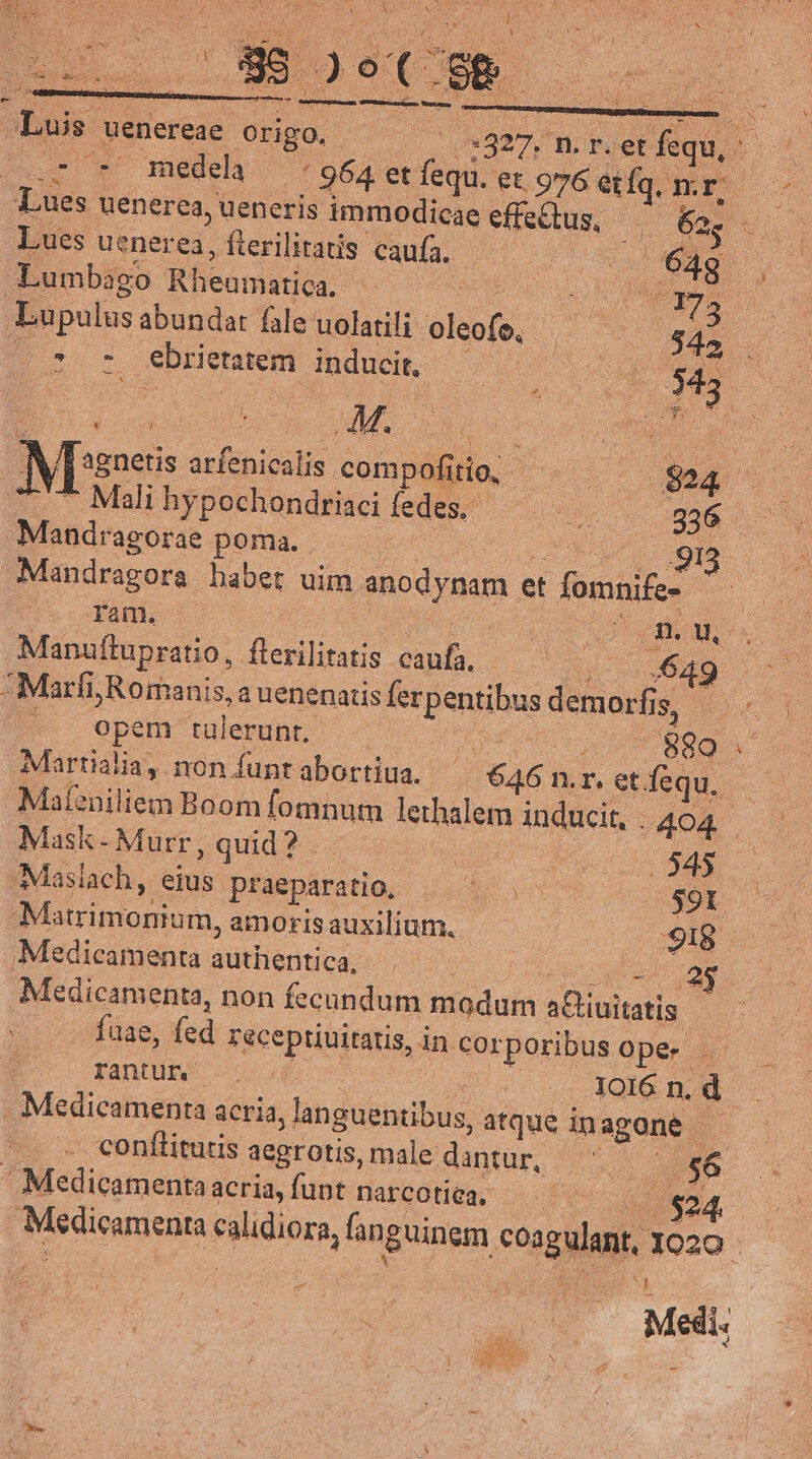 UNIS RCM : A E * i t , m : ues Li E: ie Ms ; ; j ! HAUT 3 yg ! EE Y ] X t : i a OES X RA . j Mox NP j * : : ui drei s x S 2 » à 4 h 3 VH SA Sion d Lm RR ui le RUNS Mcda À iN y e Luis uenereae origo. : 0:827, m. r.etfequ, ^ ^ Doer w^ medela v 964 et fequ. et 976 etíq. m. E cs Lues uenerea, ueneris immodicae effectus bos. AR Lues uenerea, fterilitatis caufa. mo n Lumbago Rheumatica. uS MM 175. Lupulus abundat fale uolatili oleoje, , $45 | * 7 ebrietatem inducit, | : 3 | : M. | | | À ; NCMO: kan Meses arfenicalis compofitio, ^. $24 ^ 7777 Mali hypochondriaci fedes — v 2g Mandragorae poma. ——— dct mq Mandragora habet uim anodynam et fomnife- ^ — . fam. | POE Od Manuftupratio, flerilitatis caufa, i 520 -Marfi; Romanis, a uenenatis ferpentibus demorfis . - opem tulerunt. | 880 . Martialia, non funtabortiua. ^ 646 n.r. et fequ. Mafeniliem Boom fomnum lethalem inducit, 404. Mask- Murr, quid? - 545 Masiach, eius praeparatio, A SOL 0 Matrimonium, amoris auxilium. 918 Medicamenta authentica, 2$ Medicamenta, non fecundum modum aGuitatis — fuae, fed receptiuitatis, in cor fantur 5 IO16 n. d . Medicamenta acria, languentibus, atque inagone conítitutis aegrotis, male dantur, ^. E - Medicamenta acria, funt narcotiea, | €2. poribusopes . | cp . Medicamenta calidiora, fanguinem coagulant, 1020 - | Medi: