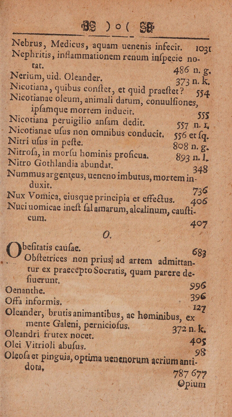 ko jy. E Á 9.1 Y: - NI. 3 E s à I As h : * ; : j ' Aci do | ) o ( ; SE eid S ——Ó— END iens. : - . * : Nebrus, Medicus, aquam uenenis infecir, - Jegr . Nephritis, inflammationem renum infpecié no- — £2 etat, irs | 456 n. g.  Nerium,uid. Oleander. — evel | Nicotiana, quibus conftet, et quid praeftet ? : 34 Nicotianae oleum, animali darum, conuulfiones, a. ipfamque mortem inducir. ARE Nicotiana peruigilio anfam dedit. — | 5$7 m. EV : Nicotianae ufus non omnibus conducit, 556 et Íq.- Nitri ufus in pefle. CENOUUTOE qoot Nitrofa, in mor(u bominis proficua, (893 n. L. Nitro Gothlandia abundar, ^ ^ov Sap Nummus argenteus, ueneno imbutus, mortemin- dixo cose v TE ME Tux Vomica, eiusque principia et effe&amp;tus, 406 ANuci uomicae ineft falamarum, alcalinum, caufti- — cum. | «407. à : D. v DEL DES jeur ( bets caüfae, - i 683 .. 7. Obfletrices non priusi ad artem admittan- — tur ex praecéptoSocratis, quam parerede- - fuerunt, : | 99A Oenanthe. | : M eu Offa informis. - | | rM 23 Oleander, brutis animantibus, ac hominibus, ex | mente Galeni, perniciofus, — 372 n. k, Oleandri frutex nocet. xe Olei Vitrioli abufus. Uu vM Olgofa et pinguis, optima uenenorum acrium anti- po e nob 7 Go» ; .. Qpium