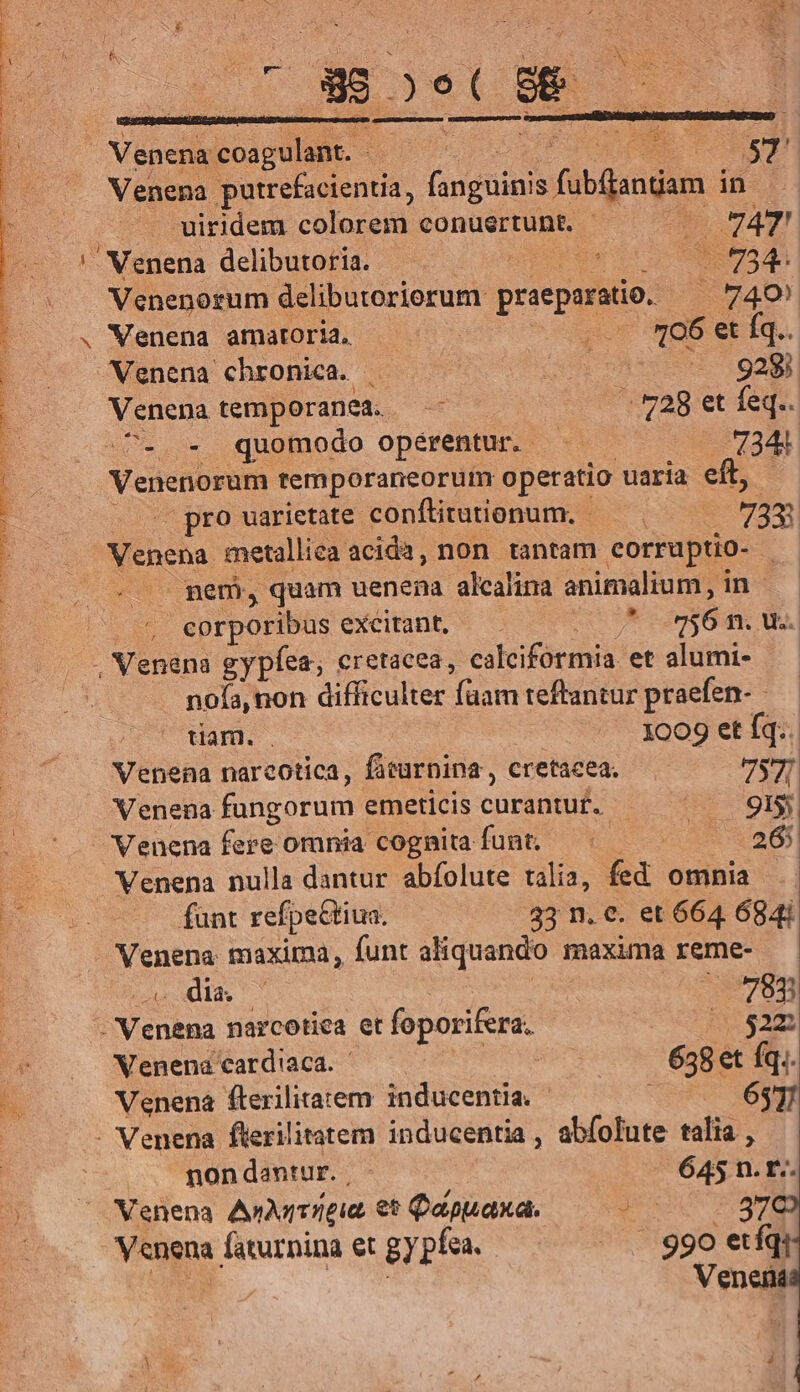 AMEN a, HIER QN TDVULA WERE T UE T TP IMEEM et NES SHIRE S Y NE es acra et . e rm SPP Bs mstupetusemrer s — . uiridem colorem conuertunt. | AT! ' Wenena delibutoria. — uicKEe i DO d Venenorum delibutoriorum praeparatio. 4740) . Wenena amatoria. ..* 06 et Íq.. Venena chronica. | (4H) oA UIS 1929] Venena temporanea. —— — | 728 et feq.. C... quomodo opérentur. — 7344 Med ageis. remporaneorum operatio uaria eft, | pro uarietate. conftitutionum. — 7372 m d metallica acida, non. tantam corruptio- - . pen, quam uenena alcalina animalium, in. . corporibus excitant, * on56 41. US. . Venana gypíea; eretacea, calciformia et alumi- noía, non difficulter faam teftantur praefen- - tiam. . 0595 1609 et Iq: Venena narcotica, facurnina , cretacea. 7S Venena fungorum emeticis curantut. is gp Venena fere omnia cognita funt, — 265 Venena nulla dantur abfolute talia, fed omnia fant refpeétiua. 33 n. c. et 664. 684i Venena maxima, funt aliquando maxima reme- odi c 783 i Venus narcotica et foporifera. 51522 Venena card'aca. | | 638et fq.. Venena fterilitatem inducentia. | 63] - Venena flerilitatem inducentia , abfolute alio : non dantur. , 645 n.t. Venena AnMrrreia €t Qapuaxa. RUE LCS Venena faturnina et gypfa. 5990 etíqi