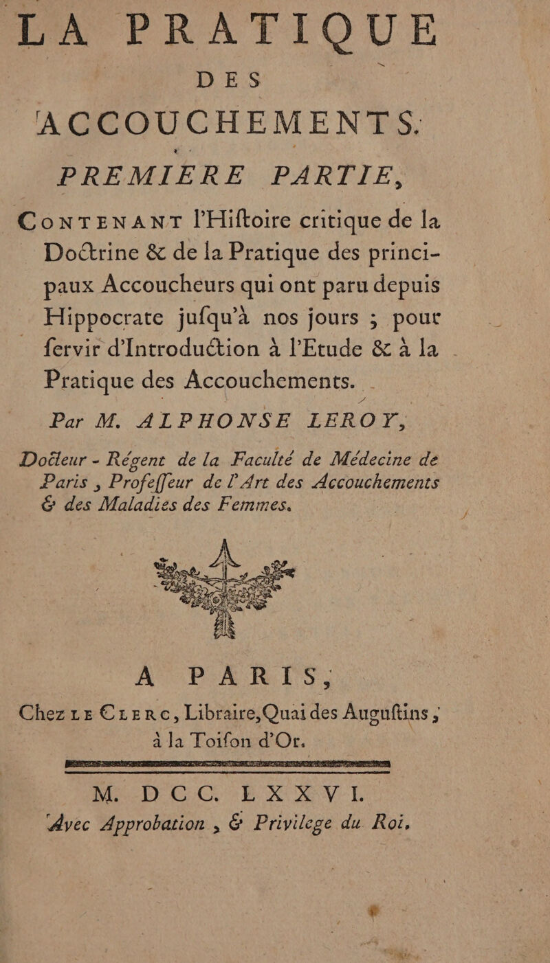 D ES ACCOUCHEMENTS. PREMIERE PARTIE, ConTENANT l'Hiftoire critique de la Doctrine &amp; de la Pratique des princi- paux Accoucheurs qui ont paru depuis Hippocrate jufqu’à nos jours ; pout fervir d'Introduction à l'Etude &amp; à la Pratique des Accouchements. Par M. ALPHONSE LEROY, Doëleur - Régent de la Faculté de Médecine de Paris , Profeffeur de L'Art des Accouchements &amp; des Maladies des Femmes. A PARTS, Chezze Crerc, Libraire, Quai des Auguftins ; à ls Toto a Er