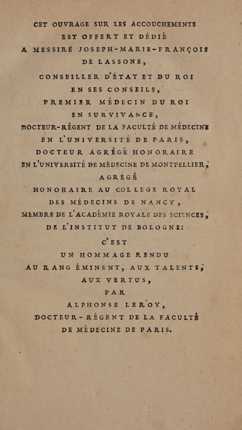 CET OUVRAGE SUR LES ACCOUCHEMENTS | ÉST OFFERT ET DÉDIE A MESSIRÉ JOSEPH-MARIE-FRANÇOIS DE LASSONE, CONSEILLER D'ÉTAT ET DU ROI EN SES CONSEILS, PREMIER MÉDECIN DU ROI EN SURVIVANCE, PHDOCTEUR-RÉGENT DE LA FACULTÉ DE MÉDECINE EN L'UNIVERSITÉ DE PARIS, DOCTEUR AGRÊGE HONORAIRE EN L'UNIVERSITÉ BE MÉDECINE DE MONTPELLIER, AGREÉGÉ HONORAIRE AU COLLEGE ROYAL DES MÉDECINS DE NANCY, MEMBRE DE L'ACADEMIE ROYALE DES SCIENCES, DE L'INSTITUT DE BOLOGNE: CNNST UN HOMMAGE RENDU AU RANG ÉMINENT, AUX TALENTS; AUX VERTUS, PAR ALPHONSE LEROY, DOCTEUR-RÉGENT DE LA FACULTÉ DE MEDECINE DE PARIS,