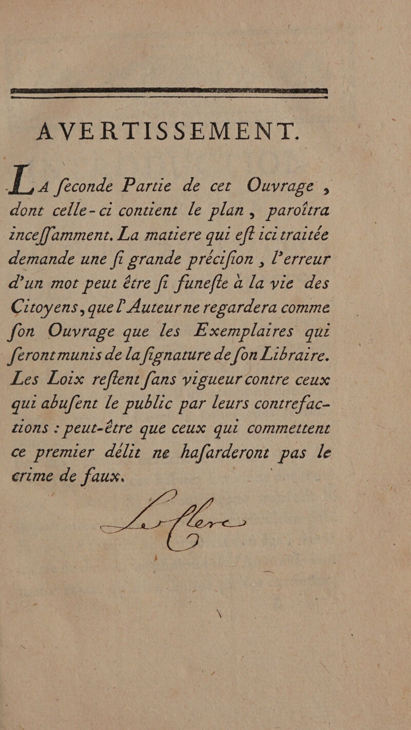 AVERTISSEMENT. L: feconde Partie de cet Ouvrage , dont celle-ci contient le plan, paroîrra znceffamment. La matiere qui eft ici traitée demande une fi grande précifion , l'erreur d’un mot peut être fi funefte a la vie des Citoyens, quel Auteurne regardera comme fon Ouvrage que les Exemplaires qui ferontmunis de la fignature de [on Libraire. Les Loix reftent fans vigueur contre ceux qui abufent le public par leurs contrefac- LIONS : peut-être que CEUX qui commettent ce premier délit ne hafarderont pas de crime de faux.