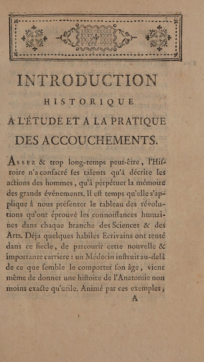 l ‘ v ’ % ebess-- at 8Bbtes trame De ee pese 22e... + fm a Éd ‘ UE a ANS SAN ! 9 de y OV .% , QE 7 Éireb ie en ne end l dabsA eo dé UE =. ÂÀs SEz &amp; trop long- temps peut-être L PHif toire n’a confacré fes talents sie décrite leg actions des homimes , qu’à perpétuer la mémoiré des grands événements, Il eft temps qu'elle s'ap= plique à à nous préfenter le tableau des révolu- tions qu'ont éprouvé fes connoillances hnmai- nes dans chaque branche des Sciences &amp; des Arts. Déja quelques habiles Ecrivains ont renté dans ce fiecle, de parcourir cette nouvelle &amp; ‘importante carriere : un Médécininltruitau-delà de ce que femble le comporter fon âge, vient même de donner une hiftoire de l Anatomie non moins exacte qu'utile. Animé par ces exemples 3 À