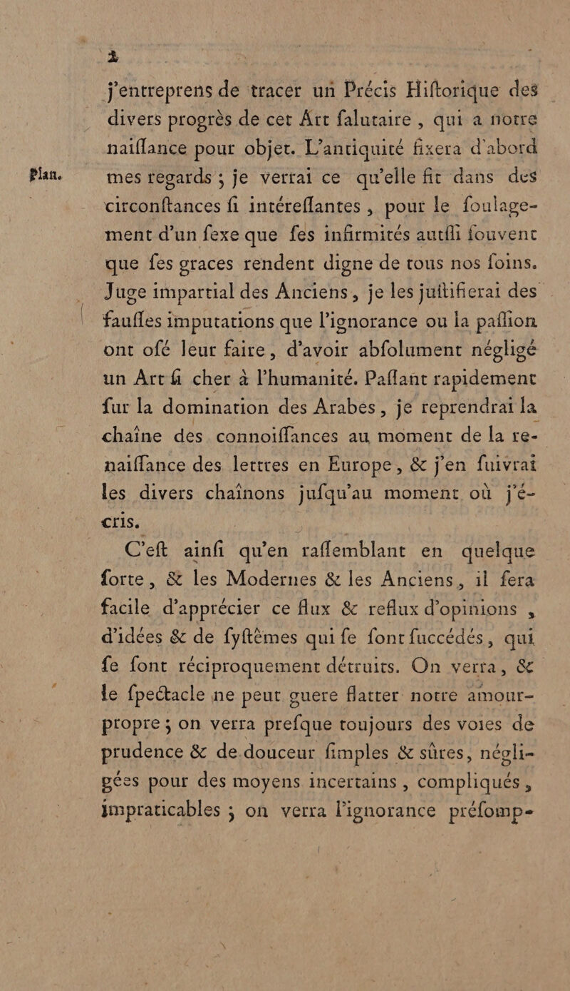 Plan. divers progrès de cet Art falutaire , qui a notre naiflance pour objet. L’antiquité fixera d'abord mes regards ; je verrai ce qu’elle fit dans des : Ê 4 - Set circonftances fi intéreflantes , pour le foulage- ment d’un fexe que fes infirmités autfli fouvent que fes graces rendent digne de tous nos foins. faufles imputations que l'ignorance ou la paflion ont ofé leur faire, d’avoir abfolument négligé un Arth cher à l'humanité. Paflant rapidement fur la domination des Arabes, je reprendrai la chaîne des connoiffances au moment de la re naiffance des lettres en Europe, &amp; j'en fuivrat les divers chaînons jufqu'au moment où j'é- Cris. C'eft ainfi qu’en raflemblant en quelque forte, &amp; les Modernes &amp; les Anciens, il fera facile d'apprécier ce flux &amp; reflux d'opinions , d'idées &amp; de fyftèmes qui fe font fuccédés, qui fe font réciproquement détruits. On verra, &amp; le fpectacle ne peut guere flatter notre amour- propre ; on verra prefque toujours des voies de prudence &amp; de douceur fimples &amp; sûres, négli- géss pour des moyens incertains , compliqués, impraticables ; on verra l'ignorance préfomp-