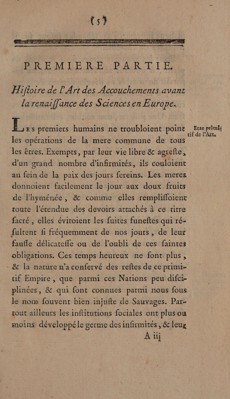 {5} mes FAX ae SCA PP ES Pet SAS Re AT PAL mat PREMIERE PARTIE. Hiftoire de L Art des Accouchements avant la renaifJance des Sciences en Europe. EL Es premiers humains ne troubloient point EU les opérations de la mere commune de tous | les êtres. Exempts, par leur vie libre &amp; agreñe, d’un grand nombre d’infirmités, ils couloient au fein de la paix des jours fereins. Les meres donnoient facilement le jour aux doux fruits” de l'hyménée, &amp; comme elles remplifloient toute lPétendue des devoirs attachés à ce ritre _ facré , elles évitoient les fuites funeftes qui ré- fultent fi fréquemment de nos jours, de leur faufle délicarefle ou de l'oubli de ces faintes obligations. Ces temps heureux ne font plus, - &amp; la nature n’a confervé des reftes de ce primi- tif Empire , que parmi ces Nations peu difci- plinées, &amp; qui font connues parmi nous fous le nom fouvent bien injufte de Sauvages. Par- tout ailleurs les inftitutions fociales ont plus ou moins développé le germe desinfirmivés, &amp;leug A