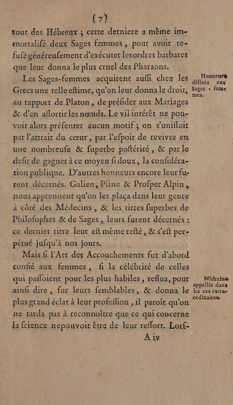 tout des Hébreux ; cette derniere à même im- mortalifé deux Sages femmes , pour avoir re- fufé généreufement d'exécuter lesordres barbares que leur donna le plus cruel des Pharaons. Les Sages-femmes acquirent aufli chez Îles Grecs une telle eftime, qu’on leur donnale droit, au rapport de Platon , de préfider aux Mariages & d’en aflortir les nœuds. Le vilintérèt ne pou- Honneur&- déférés aux Sages - fem mes, par l'attrait du cœur, par J’efpoir de revivre en une nombreufe & fuperbe poftérité, & parle defir de gagner à ce moyen fi doux, la confidéra- tion publique. D’autres honneurs encore leur fu- rent décernés: Galien, Pline & Profoer Alpin, nous apprennent qu'on les plaça dans leur genre à côté des Médecins, & les titres fuperbes de ce dernier titre leur eft mème refté, & s’eft per- pétué jufqu'à nos jours. Mais fi l'Art des Accouchements fut d’abord confié aux femmes , fi la célébrité de celles qui pañloient pour les plus habiles , reflua, pour ainfi dire , fur leurs femblables, & donna le plus grand éclat à leur profeflion , 1l paroït qu’on ne tarda. pas à reconnoitre que ce qui concerne la fcience nepouvoit être de leur reffort. Loc£. À 1v Médecine appellés dans les cas extras otdinaires ,