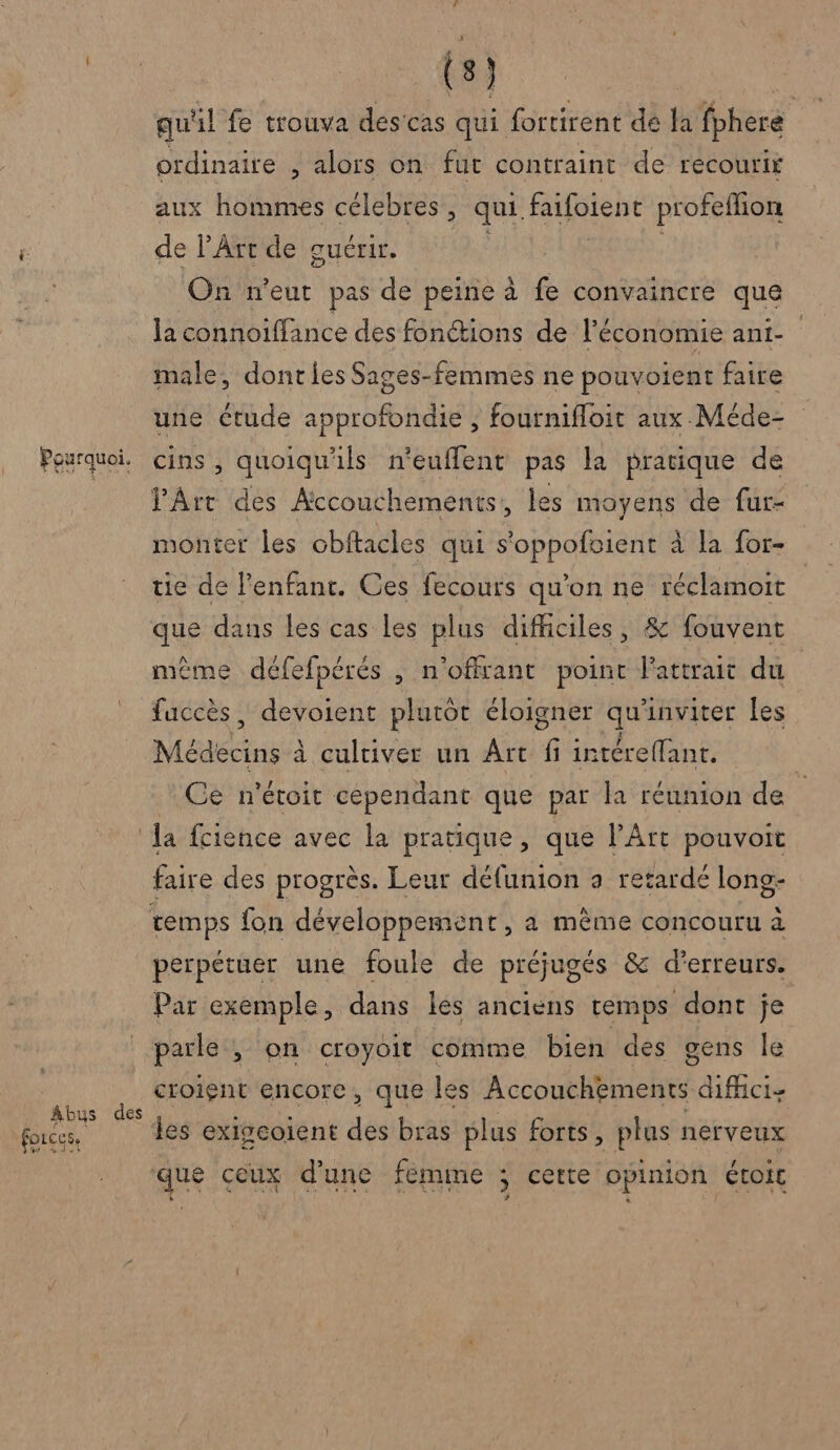 Abus forces, (8) | qu'il fe trouva descas qui fortirent de la fpheré ordinaire , alors on fut contraint de recourir aux hommes célebres, qui. faifoient profeflion de l'Art de guérir. On n'eut pas de peine à fe convaincre que la connoiffance des fonctions de l’économie ani- male, dont les Sages-femmes ne pouvoient faire une ctude approfondie , fournifloit aux Méde- cins , quoiqu'ils n'eufflent pas la pratique de Art des Accouchements, les moyens de fur- monter les obitacles qui s'oppofoient à la for- tie de l'enfant. Ces fecours qu’on ne réclamoit que dans les cas les plus difficiles, &amp; fouvent même défefpérés , n'offrant point l'attrait du | faccès, devoient plutôt éloigner si inviter les Médecins à à cultiver un Ârt if intéreffant. Ce n'étoit cependant que par la réunion de des faire des progrès. Leur délunion a retarde long- perpétuer une foule de préjugés &amp; d'erreurs. Par exemple, dans les anciens temps dont je parle ; on croyoit comme bien des gens le croient encore, que les Accouchements difici- les exigcoient des bras plus forts, plus nerveux que ceux dune femme ; certe opinion étoic La