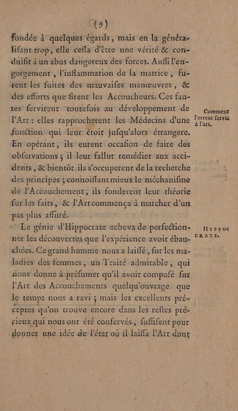 fondée à quelques égards, mais en la généra- duifie à un abus dangereux des forces. Auf l en- rent les fuites des mauvaifes manœuvres, &amp; dés efforts que firent les Accoucheurs. Ces fau- ces fervirent toutefois au développement de VArt : elles rapprocherent les Médecins d'une fonétion qui leur étoir jufqu’alors étrangere. En opérant, ils eurent occafon de faire des obfervations ; il leur fallut remédier aux acci- dents , &amp; bientôr ils s’occuperent de la recherche des principes ; connoiflant mieux le méchanifme dé l'Accouchement, ils fonderent leur théorie ur les faits, &amp; l'Artcommenca à à marcher d’un pas plus aAüré: Le génie d'Hippocrate acheva de perfection- chées. Ce grand homme nous a laiflé, fur Les ma- Jadies' des femmes, un Traité admirable, qui nous donne à préfumer qu’il avoit compofé fur l'Art des Accoucheinents quelqu ouvrage que Le temps nous à ravi : ; mais les excellents di cepres qu on trouve encore dans les reftes pré- cieux qui nous ont été confervés, fufifent pour donner une 1dée de lérar où 1l laiffa PArt done Comment l'erreur fervic à l’art. Hrrpuos CRATE:e