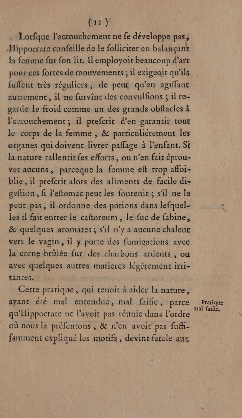 . Lorfque l’accouchement ne fe développe pas, “Hippocsare confeille de le follicirer en balançant la femme fur fon lit. Iemployoit beaucoup d’art pour ces fortes de mouvements ; il exigeoit qu'ils faflent très réguliers, de peur qu'en agiffanc autrement, il ne furvînt des convulfions ; 1l re- garde le froid comme un des grands obftacles à l'accouchement ; 1l prefcrit d'en garantir tout le corps de la femme , &amp; particuliérement les organes qui doivent livrer paffage à l’enfant. Si la nature rallentic fes efforts , ou n’en fait éprou- ver aucuns, parceque la femme eft trop affoi- blie, il prefcrit alors des aliments de facile di- geftion , fi Peftomac peur les foutemir ; s'il ne le peut pas, il ordonne des potions dans lefquel- les il fait entrer le caftoreum , le fuc de fabine, &amp; quelques aromates ; s’il n’y a aucune chaleur vers le vagin, 1l y porte des fumigations avec la corne brûlée fur des charbons ardents , OU avec quelques autres matieres légérement irri- fantes, Certe pratique, qui tenoit à aider la nature, ayant été mal entendue, mal faifie, parce qu'Hippocrate ne l’avoit pas réunie dans l'ordre où nous la préfentons , &amp; n’en avoit pas fufh- famment expliqué les motifs, devint farale aux. Pratique mal faifie,