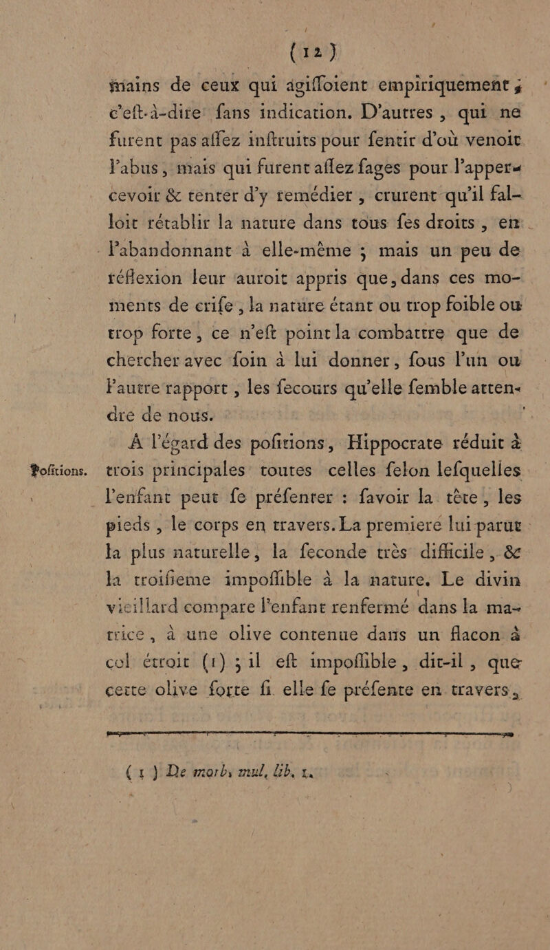 fains de ceux qui agifloient empiriquement ; c’eft-à-dire: fans indication. D’autres , qui ne furent pas affez inftruits pour fentir d’où venoit l'abus, mais qui furent aflez fages pour l’apper« cevoir &amp; tenter d'y femédier , crurent qu'il fal- loit rétablir la nature dans tous fes droits, en. réflexion leur auroit appris que, dans ces mo- ments de crife , la nature étant ou trop foible ow trop forte, ce n’eft point la combattre que de chercher avec foin à lui donner, fous l’un ow Fautre rapport , les fecours qu’elle femble atten- dre de nous. | ; À l'égard des poñtions, Hippocrate réduit à trois principales toutes celles felon lefquelies pieds , le corps en travers. La premiere lui parut Ja plus naturelle, la feconde très difficile, &amp;c la croifi eme impoñible à la nature. Le divin vicillard compare l'enfant renfermé dans la ma: ice, à une olive contenue dans un flacon à cel étroit (1) 311 eft impoñlble, dit-il, que ceite olive forte fi elle fe préfenre en travers, (4) De morb, mul, Gb, x.