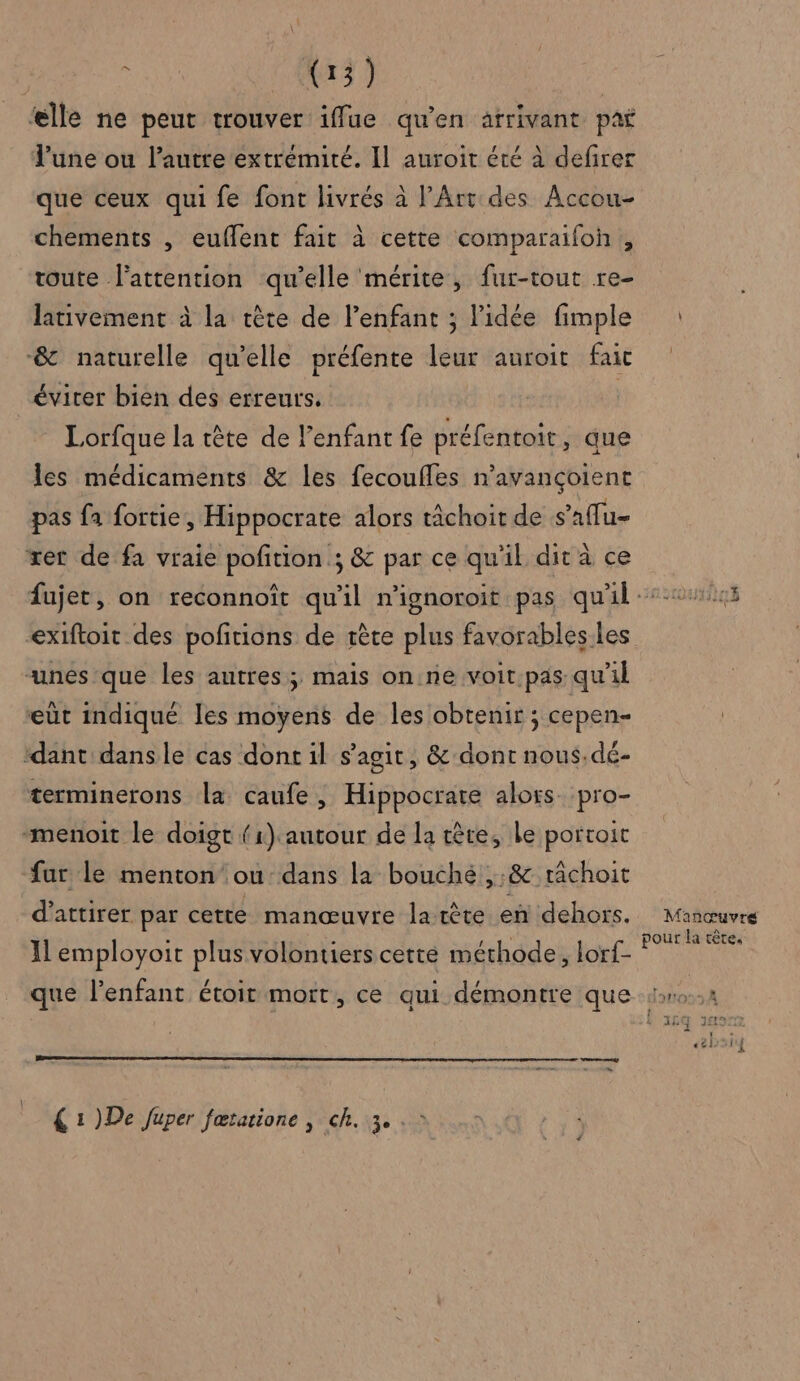 elle ne peut trouver iffue qu’en atrivant paf l’une ou l’autre extrémité. Il auroit été à defirer que ceux qui fe font livrés à l'Art des Accou- chements , euffent fait à cette comparaifoh , toute l'attention qu’elle mérite, fur-tout re- lativement à la tète de l'enfant ; l'idée fimple &amp; naturelle qu’elle préfente leur auroit fait évirer bien des erreurs. | Lorfque la tête de l'enfant fe préfentoit, que les médicaments &amp; les fecouffes n’avançoient pas fa fortie, Hippocrate alors tâchoit de s’aflu- xet de fa vraie pofition ; &amp; par ce qu'il dit à ce exiftoit des pofitions de rète plus favorables.les “unes que les autres; mais on ne voit.pas qu'il eùt indique les moyens de les obtenir ; cepen- ‘dant dansle cas dont il s’agit, &amp; dont nous.dé- terminerons la caufe, Hippocrate alors. pro- -menoit le doigt (1) autour de la tête, le portoit fur le menton ou dans la bouché ,:&amp; râchoit d'attirer par cette manœuvre latète en dehors. Il employoit plus volontiers cette méthode, lorf- ae : % € 1 )De Juper fœtatione | ch. 3. . > bre Manœuvré pour la tête,