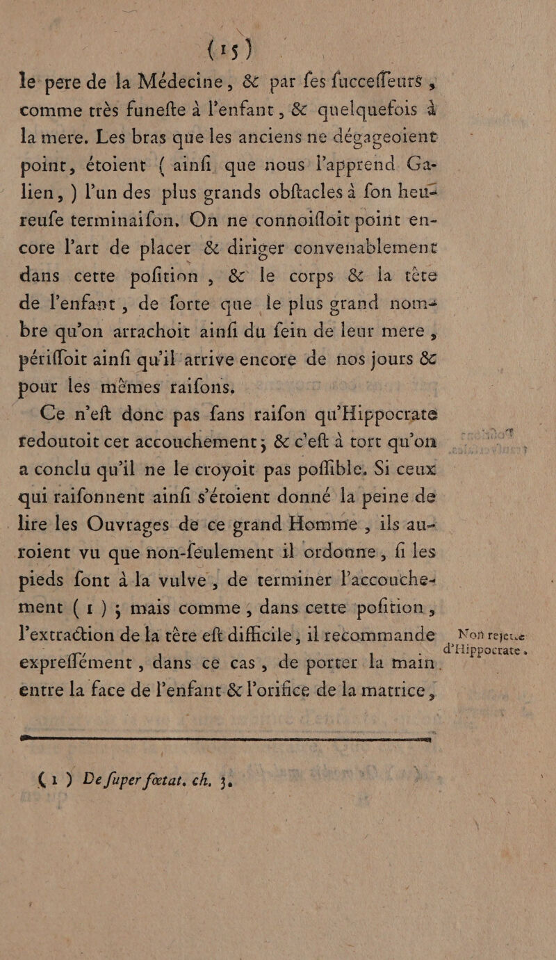 (: 1S ) le pere de la Médecine, &amp; par fes fucceffeurs comme très funefte à l'enfant, &amp; quelquefois à la mere. Les bras que les anciens ne dégageoïent point, étoient { ainfi, que nous lapprend Ga- lien, ) l'un des plus grands obftacles à fon heu= reufe terminaifon, On ne connoifloit point en- core l’art de placer &amp; diriger convenablement dans cette poñition , &amp; le corps &amp; la tête de l'enfant, de forte que le plus grand nom bre qu’on arrachoit ainfi du fein de leur mere, périfloit ainfi qu’il atrive encore de nos jours &amp; pour les mèmes raifons, | Ce n’eft donc pas fans raifon qu Hippocrate fedoutoit cet accouchement; &amp; c'eft à tort qu’on a conclu qu'il ne le croyoit pas poffible. Si ceux qui raifonnent ainfi s’éroient donné la peine de lire les Ouvrages de ce grand Homme , ils au- roient vu que non-feulement il ordonne, fi les pieds font à la vulve , de terminer laccouche- ment (1 )3 mais comme ; dans cette pofñtion, l’extraction de la tère eft difficile, il recommande entre la face de l'enfant &amp; l’orifice de la matrice, “er “ (1) De fuper foœtat, ch, 3, Non rejeue d'Hippocrate..