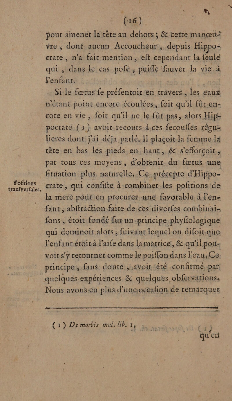 | | À 6 CN AU (6) pour amener la tête au dehors ; &amp; cette manœui vre , dont aucun Accoucheur , depuis Hippo: crate , n'a fait mention, eft cependant la feule qui , dans le cas pofé ; puifle fauver la vie à Fenfant. ; CRE | Si-le fœtus fe préfentoit én travers , les eaux n'étant point encore écoulces, foit qu'il füt-en- core en vie, foit qu'il ne le füt pas, alors Hip pocrate (1) avoit recours à.ces fecouflés réouz lieres dont j'ai déja parlé. Il plaçoit la femme la tère en bas les pieds en haut, &amp; s’efforçoit ; par tous ces moyens, d'obtenir du fœtus une Poftions tranfverfales. crate, qui confifte à combiner les pofñitions ‘de la mere pour en procurer une favorable à J’en- fant , abftration faite de ces'diver{es combinai- fons , étoit fondé fur un-principe phyfologique qui dominoit alors ; fuivant lequel on difoit que l'enfant étoità l’aife dans lamatrice!, &amp; qu'il poi- voit s’y retourner comme le poiffon dans l’eau, Ce. principe , fans doute ,Lavoit été confirmé, pat. Nous avonseu plus d’une;occalñion de remarquer L (1) De morbis mul, lib, x, ri | qu'en