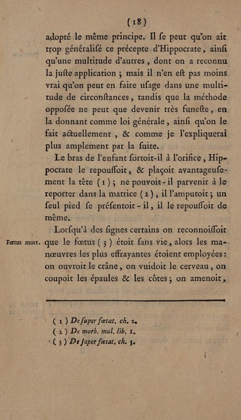 \ Fœtus mort. (18) | adopté le même principe. Il fe peut qu’on aït trop généralifé ce précepte d'Hippocrate, ainfi qu'une multitude d’autres, dont on a reconnu la jufte application ; mais il n’en eft pas moins vrai qu’on peut en faire ufage dans une mulrti- tude de circonftances , tandis que la méthode oppofée ne peut que devenir très funefte, en la donnant comme loi générale , ainfi qu’on le fait actuellement , &amp; comme je l’expliquerai plus amplement par la fuite. Le bras de l'enfant fortoit-1l à l’orifice , Hip- pocrate le repoufloit, &amp; plaçoit avantageufe- ment la tête (1); ne pouvoit-1l parvenir à le reporter dans la matrice (2), il amputoit; un feul pied fe préfentoit - il, 1l le repouffoit de : Lorfqu’à des fignes certains on reconnoifloit nœuvres les plis effrayantes étoient employées : on ouvroit le crâne, on vuidoit le cerveau, on coupoit les épaules &amp; les côtes; on amenoit, ( 1 ) Defuper fœtat, ch, 2 (2) De morb. mul, lib. 7. «( 3) De fuper fœtat, ch. 3.