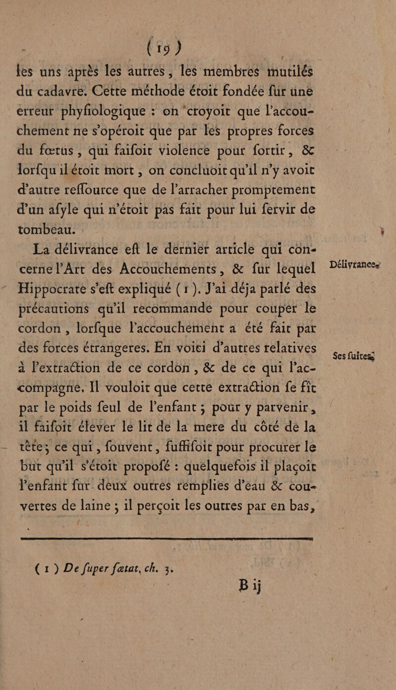{ du cadavre. Cette méthode étoit fondée für üiné erreur phyfologique : on ‘croÿyoit que l’accou- chement ne s’opéroit que par les propres forces du fœtus , qui faifoit violence pour fortir, &amp; lorfqu ilétoit mort , on concluoit qu'il n’y avoit d'autre reffource que de l’arracher promptement d’un afyle qui n’étoit pas fait pour lui fetvir de tombeau. La délivrance eft le dernier article qui con- cerne l'Art des Accouchements, &amp; fur lequel Hippocrate s’eft expliqué (1 ). J'ai déja parlé des précautions qu'il recommande pour couper le cordon , lorfque l'accouchement a été fait par des forces étrangeres. En voiti d’autres relatives à l'extraction de ce cordon, &amp; de ce qui lac- par le poids feul de l'enfant ; pour y parvenir, il faifoit élever le lit de la mere du côté de la tète; ce hu fouvent , fufifoit pour procurer le but qu'il s'étoit propofé : quelquefois il plaçoit l'enfant fur deux outres rémplies d’eau &amp; cou- vertes de laine ; il perçoit les outres par en bas, (1) De fuper fætat, ch. 3. es Ses fuites