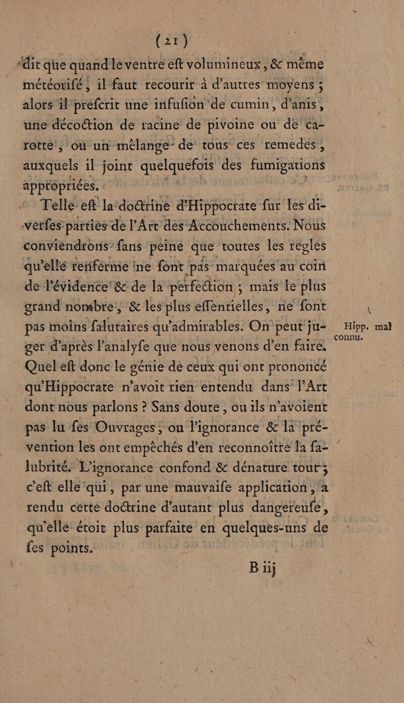 ‘dit que quand le ventre éft volumineux , &amp; même météorifé ; il faut recourir à d’autres moyens ; alors ïl prefcrit une infufon de cumin, d’anis, une décoétion de racine de pivoine ou de'ca- rotte , où un mélange- de tous ces remedes, appropriées. | Telle- eft la‘dodtrine d'Hippocrate fur les di verfes: parties de l’Art des Accouchements. Nous conviendrons” fans péiné que toutes les réglés qu'ellé reifférme ine font ‘pas marquées au coin de l'évidence'&amp; de la perfection ; mais le plus grand nombre, &amp; les plus effentielles, ne font pas moins falutaires qu'admirables. On peut ju- ger d’après l'analyfe que nous venons d'en faire, Quel eft donc le génie de ceux qui ont prononcé qu'Hippocrate n’avoit rien entendu dans l’Art dont nous parlons ? Sans doute , ou ils n'avoient pas lu fes Ouvrages; on l'ignorance &amp; la pré- \ Hipp. mal connu. Jubrité. L’ignorance confond &amp; dénature tout; c'eft elle ‘qui, par une mauvaife application , à rendu cette doctrine d’autant plus dangeteufe, qu'elle: étoit plus AÉREAR en a Le de fes points. | | B ïj