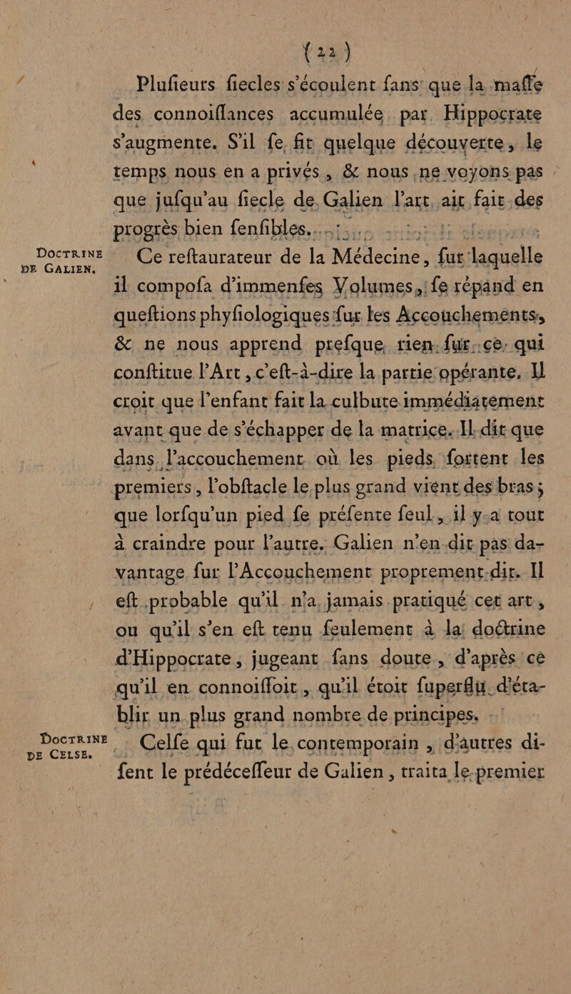DOCTRINE DE GALIEN, (22) Plufeurs fiecles s’'écoulent fans: que la mafle des connoiflances accumulée par. Hippocrate s’augmente. S'il fe fit quelque découverte, le temps nous en a privés , &amp; nous, ne voyons pas : que jufqu’au fiecle de Galien Has ait fait des progrès bien fenfibles.…, | | _ Ce reftaurateur de la Médecines ra un il compofa d'immenfes Volumes,ife répand en queftions phyfiologiques fur les Accouchements, &amp; ne nous apprend prefque, rien. fur..ce, qui conftitue l'Art ,c'eft-à-dire la partie opérante, Il DE CELSE. avant que de s'échapper de la matrice..Il-dit que dans. accouchement où les pieds foitent les SE lorfqu’un pied fe préfente feul, il y-a tout à craindre pour l’autre. Galien n’en.dit pas da- vantage fur l’Accouchement proprement.dir. Il eft probable qu'il n’a, jamais pratiqué cet art, ou quil s’en eft tenu feulement à la! doctrine d'Hippocrate, jugeant fans doute, d’après ce blir un plus grand nombre de principes. Celfe qui fut le contemporain , d'autres di- fent le prédéceffeur de Galien , traita le-premier
